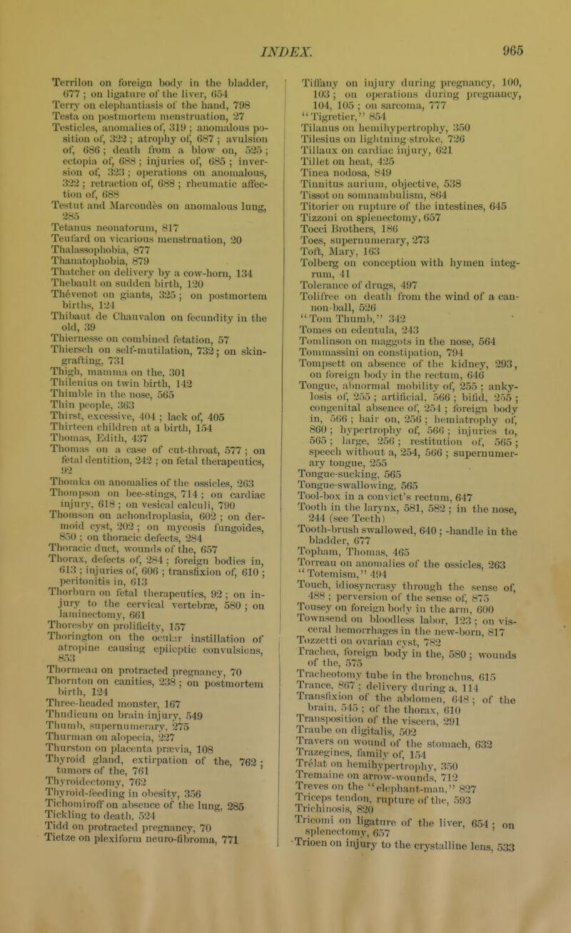 Terrilon on foreign body in the bladder, 077 ; on ligature of tlie liver, (554 Terry ou elephantiasis of the hand, 798 Testa on postmortem menstruation, 27 Testicles, anomalies of, 319 ; anomalous po- sition of, 322 ; atrophy of, G87 ; avulsion of, 686 ; death from a blow ou, 525; ectopia of, 688; injuries of, 685 ; inver- sion of, 323 ; operations on anomalous, 322 ; retraction of, 688 ; rheumatic atfec- tion of, 688 Testut and Marcond^s ou anomalous lung, 285 Tetanus neonatorum, 817 Tenfard on vicarious menstruation, 20 Thalassophobia, 877 Thanatophobia, 879 Thatcher on delivery by a covs'-horn, 134 Thebault on sudden birth, 120 Thevenot on giants, 325 ; on postmortem births, 124 Thibaut de Chauvalon ou fecundity in the old, 39 Thiernesse on combined fetation, 57 Thiei-sch on self-nmtilation, 732; ou skin- grafting, 731 Thigli, mamma on the, 301 Thilenius on twin birth, 142 Thimble in tlie nose, 565 Thin people, 363 Thirst, excessive, 404 ; lack of, 405 Thirteen children at a birth, 154 Thomas, Edith, 437 Thomas on a case of cut-throat, 577 ; on fetal dentition, 242 : on fetal therapeutics, 92 Thonika on anomalies of the ossicles, 263 Thompson on bee-stings, 714 ; ou cardiac injury, 618 ; on vesical calculi, 790 Thoinson on achondroplasia, 602 ; on der- moid cyst, 202; on mycosis fungoides, 850 ; on thoracic defects, 284 Thoracic duct, wounds of the, 657 Thorax, defects of, 284 ; foreign bodies in, 613 ; injuries of, 606 ; transfixion of, 610 ; peritonitis in, 613 Thorbuni on fetal tlierapeutics, 92 ; on in- jury to the cervical vertebrae, 580 ; ou laminectomy, 661 Thoresby ou proliiicity, 157 Thoringtou on the ocnl.ir instillation of atropine causing epileptic convulsions, 853 Tliorincaa on protracted pregnancy, 70 Thornton on canities, 238 : on postmortem birth, 124 Three-headed monster, 167 Thudicum on brain injury, 549 Thnml), supernumerary, 275 Thurman on alopecia, 227 Thurston on placenta ])nevia, 108 Thyroid gland, extirpation of the, 762 • tumors of the, 761 ' Thyroidectomy, 762 Thyroid-Ceodiiig in obesity, 356 Tichotniroff on absence of tlie lung, 285 Tickling to deatii, 524 Tidd on protracted pregnancy, 70 Tietze ou plexiform neuro-fibroma, 771 I Tiffany on injury daring pregnancy, 100, 103; on operations during pregnancy, 104, 105 ; on sarcoma, 777 Tigretier, 854 Tilanus on hemihypertrophy, 350 Tilesius on liglitning stroke, 726 Tillaux on cardiac injury, 621 Tillet on heat, 425 Tinea nodosa, 849 Tinnitus auriuni, objective, 538 Tissot on somnambulism, 864 Titorier on rupture of the intestines, 645 Tizzoui on splenectomy, 657 Tocci Brothers, 186 Toes, supernumerary, 273 Toft, Mary, 163 Tolberg on conception with hymen integ- rum, 41 Tolerance of drugs, 497 Tolifree on death from the wind of a can- non-ball, 526 Tom Thunil), 342 Tomes on edentula, 243 Tomlinson on maggots in the nose, 564 Tommassini ou constipation, 794 Tompsett on absence of the kidney, 293, on foreign body in tlie rectum, 646 Tongue, abnormal mobility of, 255 ; anky- losis of, 255 ; artificial, 566 ; bifid, 255 ; congenital absence of, 254 ; foreign body in, 566 ; Jiair on, 256 ; hemiatrophy oi, 860; hypertrophy of, 566; injuries to, 565 ; large, 256 ; restitution of, 565 ; speech without a, 254, 566 ; supernumer- ary tongue, 255 Tongue-sucking, 565 Tongue-swallowing, 565 Tool-box in a convict's rectum, 647 Tooth in the larynx, 581, 582 ; in the nose, 244 (see Teeth) Tooth-brush swallowed, 640 ; -handle in the bladder, 677 Toplunn, Tliomas, 465 Torreau on anomalies of the ossicles, 263 Totemism, 494 Touch, idiosyncrasy through the sense of, 488 ; perversion of the sense of, 875 ' Tousey on foreign bodv in the arm, 600 Townsend on bloodless laI)or, 123 ; on vis- ceral hemorrhages in the new-born, 817 Tozzetti on ovarian cyst, 782 Trachea, Ibreign body in the, 580 ; wounds of the, 575 Tracheotomy tube in the bronchus, 615 Trance, S67 ; deliverv during a, 114 Transfixion of the abdomen, 648 ; of the brain, 545 ; of the thorax, 610 Trans])osition of the viscera, 291 Tranbe on digitalis, ,502 Travers on wound of the stomach, 632 Trazegines, Jiimily of, 154 Trelat m\ hemihypertrophy, 350 Tremaine on arrow-wounds, 712 Treves on the eleidiant-man, 827 Triceps tendon, rupture of the, 593 Trichinosis, 820 Tricomi on ligature of the liver, 654 • on splenectomy, 657 •Trioen on injury to the crystalline lens, 533