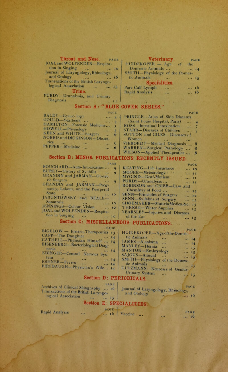 Veterinary. page IIUIDKKOPFH — Age of the Doniesiic Animals ... ... 14 SMITH—Physiology of the Donies- Throat and Nose. 10 A1. a nd WO L FKNI) f-;N—Kespi ra- tion in Singing ... ... 10 journal of laryngology, Rhinology, and Otology ... ... 16 Transactions of the British T.;iryngo- logical Association ... ... 15 Urine. PURDV—Uranalysis, and Urinary Diagnosis .. ... 1 1 Section A: BLUE COVER SERIES. I'At;!-: tic.Animals Specialities. Pure Calf Lymph Kapid Analysis '5 16 16 BALDV—(.Mice, logv GOULD—Yearbook ... HAMIL'ION—Forensic Medicine.. HOWELL—Physiology KEEN and WHITE—Surgery NORRlSand DICKINSON —Ob&tet rics ;.. PEPPER—Medicine ... 6 VIEHORDT—Medical Diagnosis 6 WARREN—Surgical Pathology . WILSON—Applied Therapeutics . Section B: MINOR PUBLICATIONS RECENTLY ISSUED- PRINGLE-Atlas of Skin Diseases (Saint I.ouis Hospital, Paris) ... 4 ROSS—Intestinal Intoxication ... - STARK—Diseases of Children ... 7 SU TTON and GILES- Diseases of Women BO UC H A R D—A uto-In to x icatio n BURE'i—History of Syphilis ' ... GRANDIN and J A KM AN—Obstet- ric Surgery GRaNDIN and .jARMAN —Pieg- nancy, Labour, and the Puerperal State .lARUNTOWSKV and BEALE — Sanatoria .lENNINGS—Colour Vision .. .|OAL and WOLFENDEN- Respira- tion in Singing PA 01 1 o 10 10 1 o KEATING — Life Insurance MOORE—Meteorology • • MYGIND—Deaf-Muti'sm PURDY—Uranalysis ... ROBINSON and CRIBB —Law and Chemistry of Food ... SENN—Principles of Surgery SENN—Syllabus of Surgery SHOEMAKER—MatiriaMedica.&c THRESH—Water Supplies YEARSLEV—Injuries and Diseases of the Ear ... 8 .. 8 .. 8 PAGE .. 10 .. I I ,. I I I Section C: MISCELLANEOUS PUBLICATIONS. 12 12 12 1.3 PAGE BIGELOW — Electro-Therapeutics CAPP-The Daug-hter ... ,4 CATHELL—Physician Himself ... 14 EISENBERG—Bacteriological Diag- nosis ... ... J , EDINGER—Central Nervous Sys- tem ESHNER—Fevers Fl R E B A U G H—Physicia n's W ife '4 14 '4 VACE H Ul I) E KO PE R—A ge of the Dotties- - Section D tic Animals .lAMES—Alaskana ... MANLEY—Hernia ... MANTON—Embryology SAJOUS—Annual ,[[ SMITH—Physiology of the Domes- tic Animals UL'IZMANN-NeurosVs of Genito- urinary System PERIODICALS. '4 '4 PACi !■: Archives of Clinical Skiagraphy .. 16 Transactions of the British Laryngo- logical Association ... .lournal of Laryngology, Rhinologi,*' '^ and Otology Rapid Analysis Section E: SPECIALITIES. Vaccine ... PACK . i(> 16 PAGE ... 16