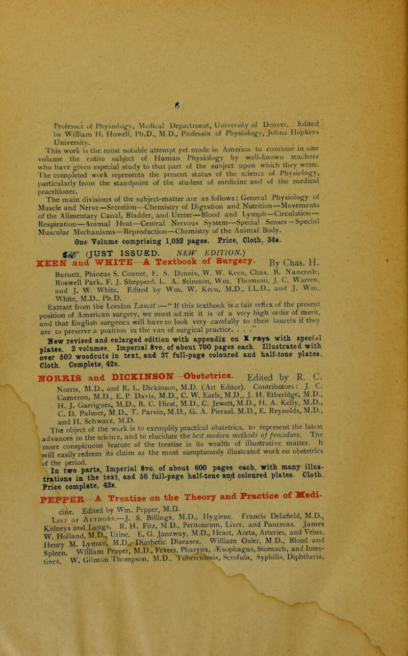 I'rofessLi ut Physiology, Medical Uepatliueiit, University ot Dsnvei. tdited. by William H. Howelf, Ph.D., M.D., Professor of Physiology, Jolnis Hopkins Universitv. This work is Uic most notable attempt yet made hi America to combine in one volume the entire subject of Human Physiology by well-known teachers who have given especial study to that ))art of the subject upon which they write. The completed work represents the present status of the science of IMiysiology, particularly from the standpoint of the student of medicine and of the medical practitioner. The main divisions of the subject-matter are as follows: General Physiology of Muscle and Nerve—Secretion- Chemistry of Digestion and Nutrition—Movements of the Alimentary Canal, Bladder, and Ureter—Blood and Lymph—Circulation— Respiration —Animal Heat—Central Nervous System—Special Senses-Special Muscular Mechanisms—Reproduction—Chemistry of the Animal Body. One Volume comprising 1,052 pages. Price, Cloth, 34s. (JUST ISSUED. NEIV EDITION.) KEEN and WHITE -A Textbook of Surgery. j^y chas. H. Burnett, Phineas S. Conner, F. S. Dennis, W. W. Keen, Chas. B. Nancrede, Koswell Park, F. ). Shepperd, L. A. Stimson, Wm. 'I'homson, J. C. Warren, and ]. W. White. Edited by Wm. W. Keen. M.D., LL.D., and j. Wm. W^hite, M.D.. Ph.D. Extract from the London Lancet:— If this textbook is a fair refiex of the present position of Ameiican surgery, we must ad Tiit it is of a very high order of rherit, and that English surgeons will have to look very carefully to their laurels if they are to preserve a position in the van of surgical practice. . . . New revised and enlarged edition with appendix on X rays with special plates. 2 volumes. Imperial 8vo, of about 700 pages each. Illustrated with over 500 woodcuts in text, and 37 full-page coloured and half-tone plates. Cloth. Complete, 42s. NORRIS and DICKINSON -Obstetrics. j/^iled by R. C. Norns M.D., and R. L. Dickinson, M.D. (Art Editor). Contributors: J. C. Cameron, ISLD., E. P. Davis, M.D., C. W. Earle, M.D., j. H. Etheridge, M.D., H I Garrigues, M.D.. B. C. Hirst, M.D., C. jewett, M.D., H. A. Kelly, M.D., C. b. Palmer, M.D., T. Parvin, M.D., G. A. Piersol, M.D., E. Reynolds, M.D., and H. Schwarz, M.D. The object of the work is to exemj)lify practical obstetrics, to represent the latist advances in the science, and to elucidate the best modem methods oj procedure. The more conspicuous feature of the treatise is its wealth of illustrative matter. It will easily redeem its claim as the most sumptuously illustrated work on obstetrics In^ two'^parts, Imperial 8vo, of about 600 pages each, with many illus- trations in the'text, and 56 full-page half-tone anji coloured plates, Cloth. Price complete, 42s. PEPPER A Treatise on the Theory and Practice of Medi- cine Edited by Wm. Pepper, M.D. List ok Autiiohs.—J. S. Billings, M.D., Hygiene. Francis Delaf^cld, M.D., Kidneys and Lungs. R. H. Fitz, M.D., Peritoneum, Liver, and Pancreas. James W Holland M b., Urine. E. G. Jancway, M.D., Heart, Aorta, Arteries, and Veins. Henry M Lyman, M.D., Diathetic Diseases. William Osier, M.D., Blood and Suleen William Pepper, M.D., Fevers, Pharynx, ^:sophagus. Stomach, and Intes- tines *W (iilmr.n Thompson. M.D.. Tulierculo.sis, Saofula, Syphilis. Diphtheria,