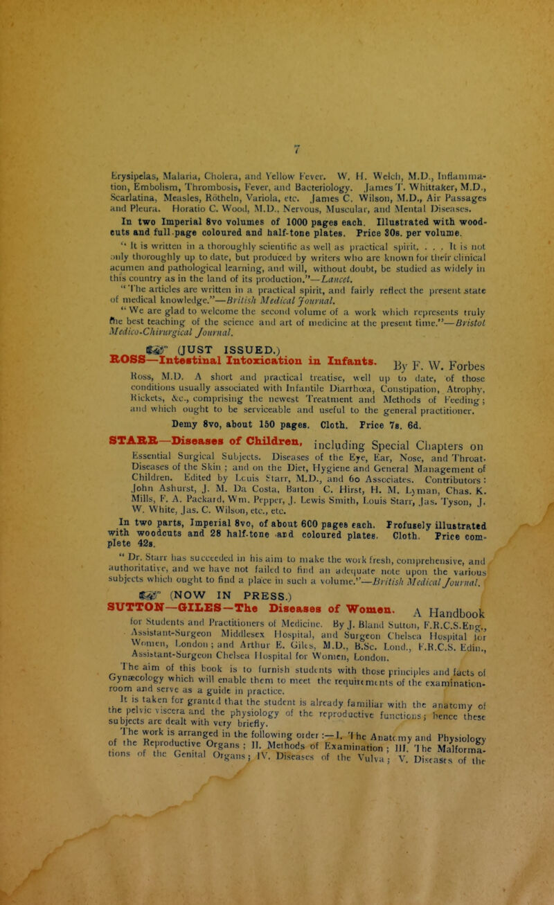 Erysipelas, Malaria, Cholera, and Yellow Fever. W. H. Welch, M.D., Inflamma- tion, Embolism, Thrombosis, Fever, and Bacteriology. James 'I. Whittaker, M.D., Scarlatina, Measles, Kotheln, Variola, etc. James C. Wilson, M.D., Air Passages and Pleura. Horatio C. Wood, M.D.. Nervous, Muscular, and Mental I>iseases. In two Imperial 8vo volumes of 1000 pages each. Illustrated with wood- cuts and full page coloured and half-tone plates. Price SOs. per volume.  It is written in a thorougiily scientific as well as practical spirit. . . . It is not only thoroughly up to date, but produced by writers wlio are known for their clinical acumen and pathological learning, and will, without doubt, be studied as widely in this country as in the land of its production,—L««c^/.  'I'he articles are written in a practical spirit, and fairly reflect the present state of medical knowledge.—British Medical Journal.  We are glad to welcome the second volume of a work which represents truly fhe best teaching of the science and art of medicine at the present tinie.—Bristol Medico-Chirurgical Journal. 1^ (JUST ISSUED.) BOSS—Intestinal Intoxication in Infants, y W Forbes Koss, M.D. A short and practical treatise, well up to date, of those conditions usually associated with Infantile Diarrhoea, Constipation, Atrophy, Hickets, iVc, comprising the newest Treatment and Methods of Feeding; and which ought to be serviceable and useful to the general practitioner. Demy 8vo, about 150 pages. Cloth. Price Ts. 6d. STARR-Diseases of ChUdren, including Special Chapters on Essential Surgical Subjects. Diseases of the Eye, Ear, Nose, and 'I'hroat- Diseases of the Skin ; and on the Diet, Hygiene and General Management of Children. Edited by l.cuis ^tarr, M.D., and 6o Associates. Contributors : John Ashurst, J. M. Da Costa, Baiton C. Hirst, H. M. Ljman, Chas. K. Mills, F. A. Packard, Wm. Pepper, J. Lewis Smith, Louis Starr, las. Tyson. [. W. White, Jas.C. Wilson, etc., etc. ' ^ In two parts, Imperial 8vo, of about 6C0 pages each. Profusely illustrated with woodcuts and 28 half-tone ard coloured plates, Cloth, Price com- plete 428.  Dr. Starr lias succeeded in his aim to make the work fresh, comprehensive, and authoritative, and we have not failed to find an adetjuate note upon the various subjects which ought to find a place in such a volume.—i^/z^/i// Medical Journal. (NOW IN PRESS.) SUTTON—GILES-The Diseases of Women. a Handbook for Students and Practitioners of Medicine. By J. Bland Sutton, F.K.C S.En- Assistant-Surgeon Middlesex Hospital, and Surgeon Chelsea Hospital tor Women, London ; and Arthur E. Gilts, M.D., B.Sc. Lond., F.K.C.S. Edin. Assistant-Surgeon Chelsea I lospital for Women, London. ' ' * ' The aim of this book is to furnish students with those principles and facts oi Gynaecology which will enable them to meet the requiremcnts of the examination- room and serve as a guide in practice. It is taken for granted that the student is already familiar with the anatomy of the pelvic Viscera and the physiology of the reproductive functions; hence these subjects are dealt with very briefly. of Tl!'. T! ^oWomng Older :-I. 'I he Anat( my and Physiology of the Reproductive Organs; 11. Methods of Examination - HI '1 he Malforma tions <,f the Genital Organs; IV. Diseases of the Vulva'; V.' Defeases ofX