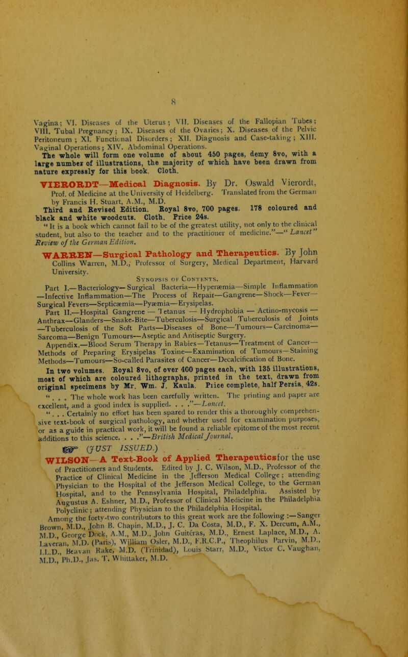 s Vagina; VI, Diseases of the Uterus; VII. Diseases of tlie Fallopian Tubes; Vlll. Tubal Pregnancy; IX. Diseases of the Ovaries; X. Diseases of the Pelvic Peritoneum; XI. Functional Disorders; XII. Diagnosis and Case-taking; XIll. Vaginal Operations; XIV. Abdominal Operations. The whole will form one volume of about 450 pages, demy 8vo, with a large number of illustrations, the majority of which have been drawn from nature expressly for this book. Cloth. VIEBOIIDT—Medical Diagnosis. By Dr. Oswald Vierordt, Prof, of Medicine at the University of Heidelberg. Translated from the German by Francis H. Stuart, A.M., M.D. Third and Revised Edition. Royal 8vo, 700 pages. 178 coloured and black and white woodcuts. Cloth. Price 24s.  It is a book which cannot fail to be of the greatest utility, not only to the clinical student, but also to the teacher and to the practitioner of medicine.— Lancet Review of the German Edition, WARREir—Surgical Pathology and Therapeutics. By John Collins Warren, M.D., Professor of Surgery, Medical Department, Harvard University. Synopsis of Contents. Part I.—Bacteriology—Surgical Bacteria—Hypersemia—Simple Inflammation —Infective Inflammation—The Process of Repair—Gangrene—Shock—Fever- Surgical Fevers—Septicaemia—Pyaemia—Erysipelas. Part II.—Hospital Gangrene — '1 etanus — Hydrophobia — Acthio-mycosis — Anthrax—Glanders—Snake-Bite—Tuberculosis—Surgical Tuberculosis of Joints —Tuberculosis of the Soft Parts—Diseases of Bone—Tumours—Carcinoma— Sarcoma—Benign Tumours—Aseptic and Antiseptic Surgery. Appendix.—Blood Serum Therapy in Rabies—Tetanus—Treatment of Cancer- Methods of Preparing Erysipelas Toxine—Examination of Tumours—Staining Methods—Tumours—So-called Parasites of Cancer—Decalcification of Bone. In two volumes. Royal 8vo, of over 400 pages each, with 135 illustrations, most of which are coloured lithographs, printed in the text, drawn from original specimens by Mr. Wm. J. Kaula. Piice complete, half Persia, 42s. ... The whole work has been carefully written. The i)rinting and paper are excellent, and a good index is supplied. . . .—Lancet. ... Certainly no ettort has been spared to render this a thoroughly comprehen- sive text-book of surgical pathology, and whether used for examination purposes, or as a guide in practical work, it will be found a reliable epitome of the most recent additions to this science. . . .—British Medical Journal. ^ (JUST ISSUED.) WILSON— A Text-Book of Applied Therapeutics for the use of Practitioners and Students. Edited by .J. C. Wilson, M.D.. Professor of the Practice of Clinical Medicine in the Jefferson Medical College; attending Physician to the Hospital of the Jefferson Medical College, to the German Hospital, and to the Pennsylvania Hospital, Philadelphia. Assisted by Augustus A. Eshner, M.D., Professor of Clinical Medicine in the Philadelphia Polyclinic; attending Physician to the Philadelphia Hospital. Among the fortv-two contributors to this great work are the following :—Sanger Brown, M.D., John B. Chapin, M.D., J. C. Da Costa, M.D., F. X. Dercum, A.M., MD George bock, A.M., M.D., John Guitcras, M.D., Ernest Laplace, M.D., A. lavcran M.D. (Paris), William Osier, M.D., F.R.C.P., Theophilus Parvin, M.D., LL.D., Btavau Rake, M.D. ('I rinidad), l.ouis Starr, M.D., Victor C. Vaughan, M.D.,'Ph.D., .[as. T. Wliillakcr, M.D.