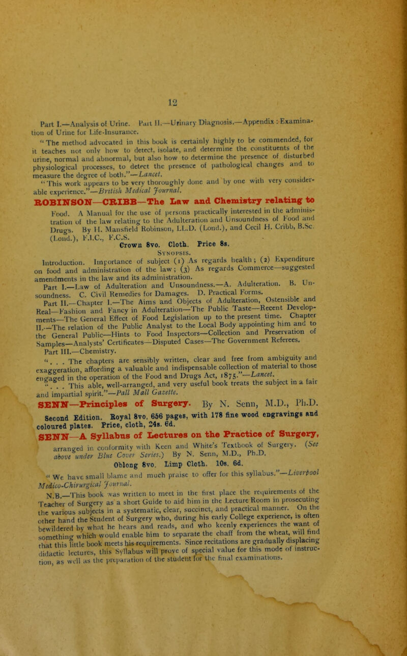 Part I.—Analysis of Urine. I'arl II.—Urinary Diagnosis.—Appendix : Examina- tion of Urine fur Life-insurance.  The method advocated in this book is certainly highly to be commended, for It teaches not onlv how to detect, isolate, and determine the constituents of the urine, normal and abnormal, but also how to determine the presence of disturbed physiological processes, to detect the presence of pathological changes and to measure the degree of both.—Lancet. , '■This work appears to be very thoroughly done and by one wiih very consiaer- able experience.—i*)7//s/( Medical Journal. BOBINSON—CRIBB—The Law and Chemistry relatuiflr to Food. A Manual for the use of persons practically interested in the adminis- tration of the law relating to the Adulteration and Unsoundness of too'l ^^'1 Drugs. By 11. ISIansfield Kobinson, LL.D. (Lond.), and Cecil H. Cnbb, B.Sc. (Lond.), K.l.C, F.C.S. . Crown 8vo. Cloth. Price 8b. Synopsis. Introduction. Imvortance of subject (i) As regards liealth ; (2) lixpenditure on food and administration of the law ; (3) As regards Commerce—suggested amendments in the law and its administration. Part I.—Law of Adulteration and Unsoundness.—A. Adulteration. B. Un- soundness. C. Civil Remedies for Damages. D. Practical Forms. Part II —Chapter 1.—The Aims and Objects of Adulteration, Ostensible and Real-Fashion and Fancy in Adulteration—The Public Taste—Recent Develop- ments—The General Effect of Food Legislation up to the present time. Chapter II —The relation of the Public Analyst to the Local Body appointing him ana to the General Public—Hints to Food Inspectors—Collection and Preservation of Samples—Analysts' Certificates—Disputed Cases—The Government Referees. Part HI.—Chemistry.  The chapters are sensibly written, clear and free from ambiguity and exaggeration, affording a valuable and indispensable collecti^on of material to those cneaeed in the operation of the Food and Drugs Act, i^is,:'—Lancet. . . . This able, well-arranged, and very useful book treats the subject in a fair and iriipartial spirit.—Mall Gazette. SENN—Principle* of Surgery. By N. Senn, M.D.j Ph.D. Second Edition. Koyal 8vo, 656 pages, with 178 fine wood engravings and coloured plates. Price, cloth, 24s. 6d. SENN—A Syllabus of Lectures on the Practice of Surgery, arraneed in conformity with Keen and White's Textbook of Surgery. {Sec above under Blue Cover Series.) By N. Senn, M.D., Ph.D. Oblong 8vo. Limp Cloth. 10s. 6d.  We have small blame and much praise to offer for this syllabus.—L/wr^oo/ Medico-Chirurgical Journul. N B —This book was written to meet in the hrst place the requirements of the Teacher of Surgery as a short Guide to aid him in the Lecture Room in prosecuting the various subjects in a systematic, clear, succinct, and practical manner. On the other hand the Student of Surgery who, during his early College experience, is often hewildercd bv what he hears and reads, and who keenly experiences the want o something which would enable him to separate the chaff from the wheat will hnd that this little book meets his requirements. Since recitations are gradually displacing didactic lectures, this Syllabus will prove pf special value for this mode of instruc tion as well as the preparation of tlic student for tlic final examinations.