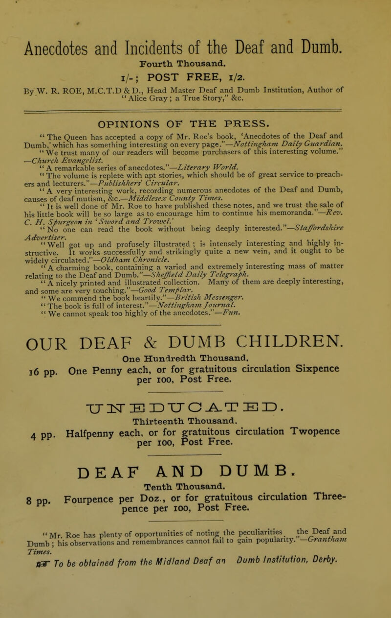 Anecdotes and Incidents of the Deaf and Dumb. Fourth Thousand. I/-; POST FREE, 1/2. By W. R. ROE, M.C.T.D&D., Head Master Deaf and Dumb Institution, Author of Alice Gray; a True Story, &c. OPINIONS OF THE PRESS.  The Queen has accepted a copy of Mr. Roe's book, 'Anecdotes of the Deaf and Dumb.' which has something interesting on every page.—Nottingham Daily Guardian^  We trust many of our readers will become purchasers of this interesting volume. —Church Evangelist.  A remarkable series of anecdotes.—Literary World.  The volume is replete with apt stories, which should be of great service to preach- ers and lecturers.—Pnblishhers Circular. A very interesting work, recording numerous anecdotes of the Deaf and Dumb, causes of deaf mutism, &c.—Middlesex County Times.  It is well done of Mr. Roe to have published these notes, and we trust the sale of his little book will be so large as to encourage him to continue his memoranda.—Rev. C. H. Spurgeon in ' Sivord and Trcrwel.' No one can read the book without being deeply interested.—Staffordshire Advertiser. m m . Well got up and profusely illustrated ; is intensely interesting and highly in- structive. It works successfully and strikingly quite a new vein, and it ought to be widely circulated.—Oldham Chronicle. A charming book, containing a varied and extremely interesting mass of matter relating to the Deaf and Dumb.— Sheffield Daily Telegraph.  A nicely printed and illustrated collection. Many of them are deeply interesting, and some are very touching.—Good Templar.  We commend the book heartily.—British Messenger.  The book is full of interest.—Nottingham Journal.  We cannot speak too highly of the anecdotes.—Fun. OUR DEAF & DUMB CHILDREN. One Hundredth Thousand. 16 pp. One Penny each, or for gratuitous circulation Sixpence per 100, Post Free. TJ1TEDUGATED. Thirteenth Thousand. Halfpenny each, or for gratuitous circulation Twopence per 100, Post Free. DEAF AND DUMB. Tenth Thousand. 8 pp. Fourpence per Doz., or for gratuitous circulation Three- pence per 100, Post Free.  Mr Roe has plenty of opportunities of noting the peculiarities the Deaf and Dumb ; his observations and remembrances cannot fail to gain popularity. —Grantham Times. &S- To be obtained from the Midland Deaf an Dumb Institution, Derby.