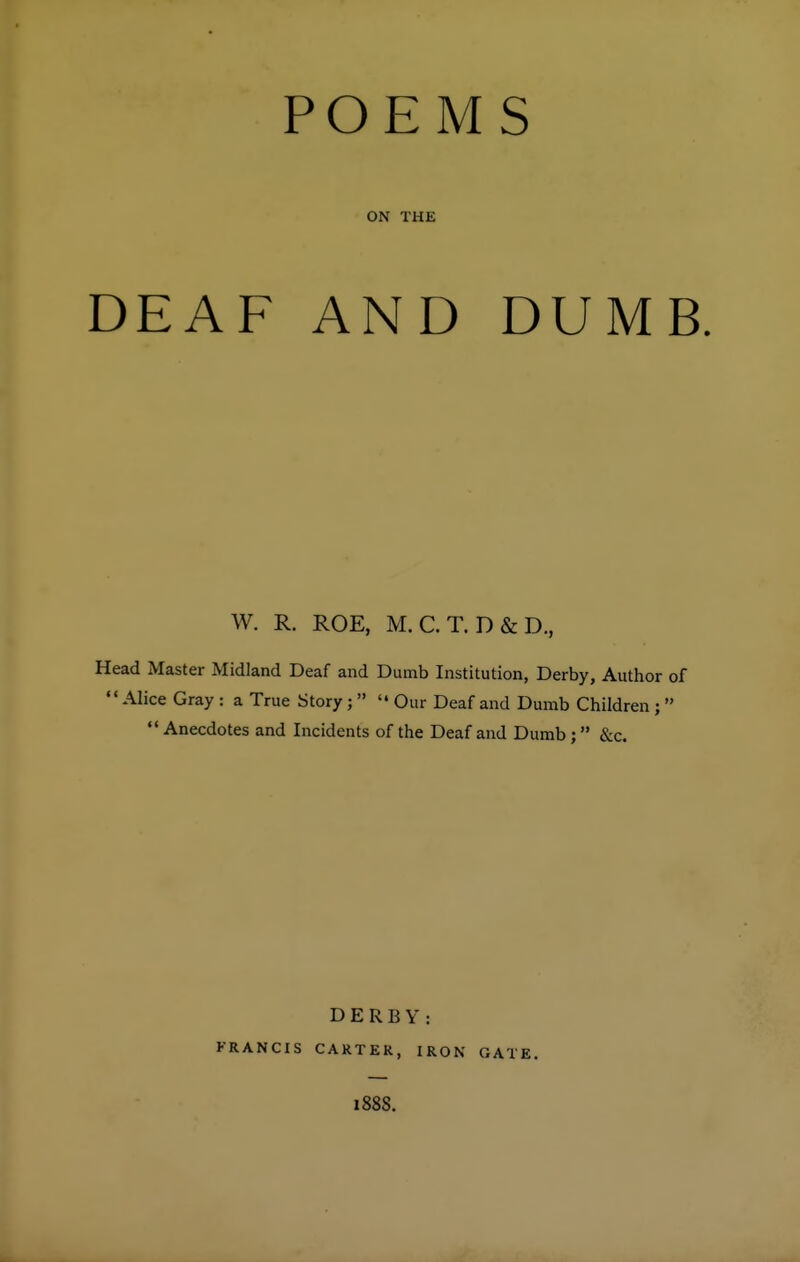 POEM ON THE DEAF AND S DUMB W. R. ROE, M.C.T. D&D., Head Master Midland Deaf and Dumb Institution, Derby, Author of Alice Gray : a True Story ;   Our Deaf and Dumb Children;   Anecdotes and Incidents of the Deaf and Dumb ;  &c. DERBY: FRANCIS CARTER, IRON GATE. 188S.