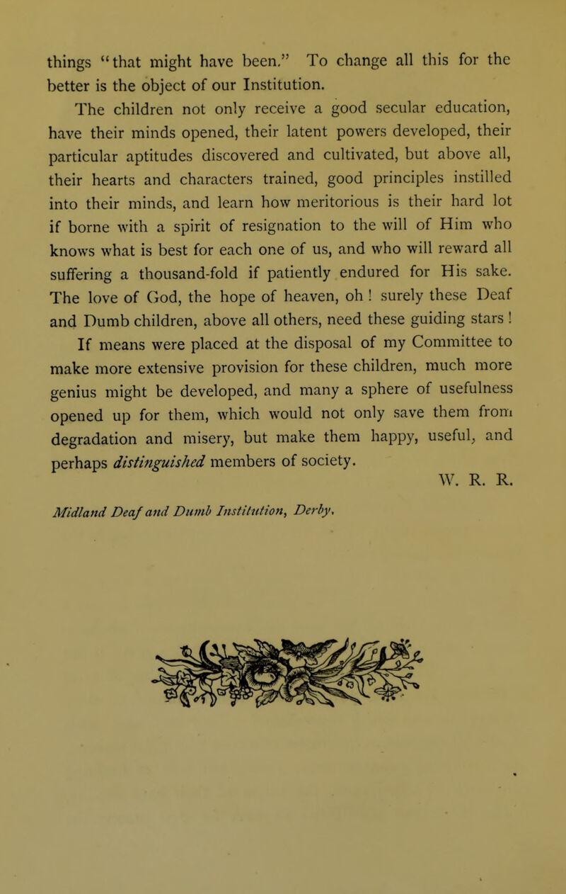 things that might have been. To change all this for the better is the object of our Institution. The children not only receive a good secular education, have their minds opened, their latent powers developed, their particular aptitudes discovered and cultivated, but above all, their hearts and characters trained, good principles instilled into their minds, and learn how meritorious is their hard lot if borne with a spirit of resignation to the will of Him who knows what is best for each one of us, and who will reward all suffering a thousand-fold if patiently endured for His sake. The love of God, the hope of heaven, oh ! surely these Deaf and Dumb children, above all others, need these guiding stars! If means were placed at the disposal of my Committee to make more extensive provision for these children, much more genius might be developed, and many a sphere of usefulness opened up for them, which would not only save them from degradation and misery, but make them happy, useful, and perhaps distinguished members of society. W. R. R.
