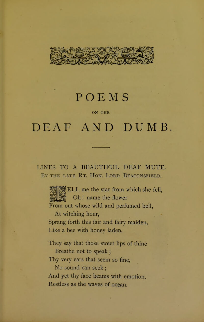 POEMS ON THE DEAF AND DUMB. LINES TO A BEAUTIFUL DEAF MUTE. By the late Rt. Hon. Lord Beaconsfield. ELL me the star from which she fell, Oh ! name the flower From out whose wild and perfumed bell, At witching hour, Sprang forth this fair and fairy maiden, Like a bee with honey laden. They say that those sweet lips of thine Breathe not to speak; Thy very ears that seem so fine, No sound can seek; And yet thy face beams with emotion, Restless as the waves of ocean.