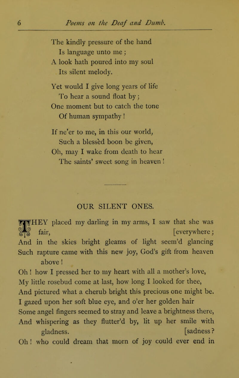 The kindly pressure of the hand Is language unto me ; A look hath poured into my soul Its silent melody. Yet would I give long years of life To hear a sound float by; One moment but to catch the tone Of human sympathy! If ne'er to me, in this our world, Such a blessed boon be given, Oh, may I wake from death to hear The saints' sweet song in heaven ! OUR SILENT ONES. HEY placed my darling in my arms, I saw that she was fair, [everywhere; And in the skies bright gleams of light seem'd glancing Such rapture came with this new joy, God's gift from heaven above! Oh ! how I pressed her to my heart with all a mother's love, My little rosebud come at last, how long I looked for thee, And pictured what a cherub bright this precious one might be. I gazed upon her soft blue eye, and o'er her golden hair Some angel fingers seemed to stray and leave a brightness there, And whispering as they flutter'd by, lit up her smile with gladness. [sadness? Oh ! who could dream that morn of joy could ever end in