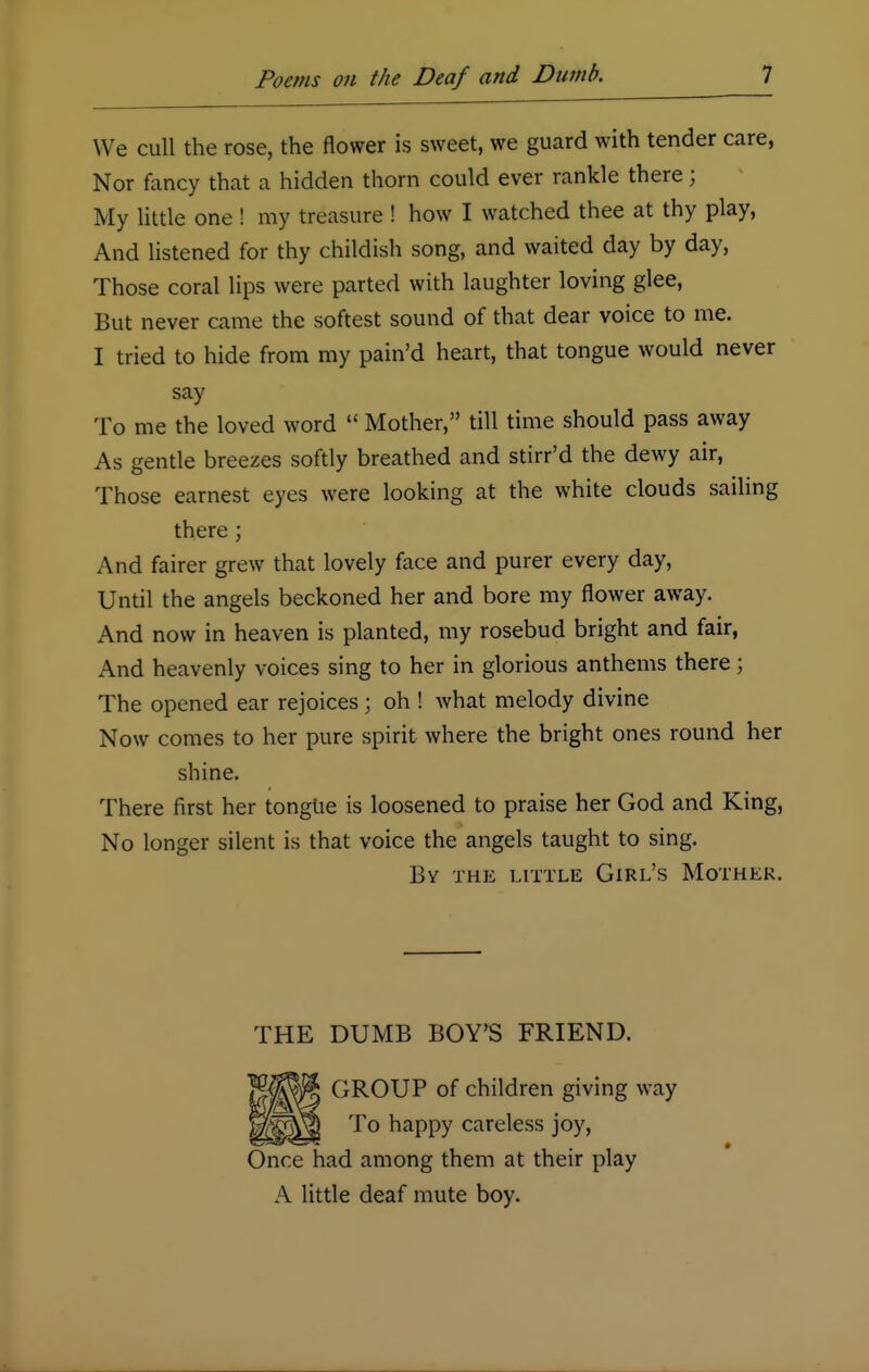 We cull the rose, the flower is sweet, we guard with tender care, Nor fancy that a hidden thorn could ever rankle there; My little one! my treasure ! how I watched thee at thy play, And listened for thy childish song, and waited day by day, Those coral lips were parted with laughter loving glee, But never came the softest sound of that dear voice to me. I tried to hide from my pain'd heart, that tongue would never say To me the loved word  Mother, till time should pass away As gentle breezes softly breathed and stirr'd the dewy air, Those earnest eyes were looking at the white clouds sailing there; And fairer grew that lovely face and purer every day, Until the angels beckoned her and bore my flower away. And now in heaven is planted, my rosebud bright and fair, And heavenly voices sing to her in glorious anthems there; The opened ear rejoices; oh ! what melody divine Now comes to her pure spirit where the bright ones round her shine. There first her tonglie is loosened to praise her God and King, No longer silent is that voice the angels taught to sing. By the little Girl's Mother. THE DUMB BOY'S FRIEND. GROUP of children giving way To happy careless joy, Once had among them at their play A little deaf mute boy.
