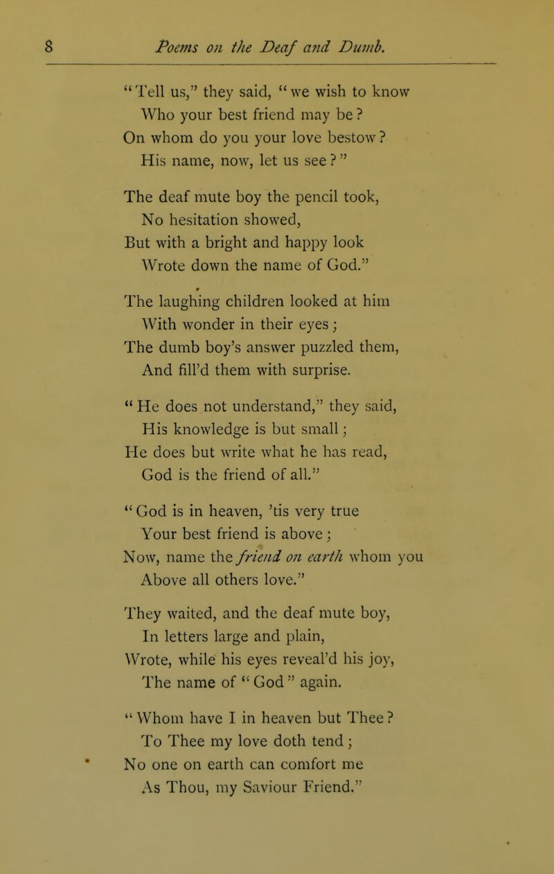 Tell us, they said, we wish to know Who your best friend may be ? On whom do you your love bestow ? His name, now, let us see ? The deaf mute boy the pencil took, No hesitation showed, But with a bright and happy look Wrote down the name of God. The laughing children looked at him With wonder in their eyes; The dumb boy's answer puzzled them, And fill'd them with surprise.  He does not understand, they said, His knowledge is but small; He does but write what he has read, God is the friend of all.  God is in heaven, 'tis very true Your best friend is above ; Now, name the friend on earth whom you Above all others love. They waited, and the deaf mute boy, In letters large and plain, Wrote, while his eyes reveal'd his joy, The name of  God  again.  Whom have I in heaven but Thee ? To Thee my love doth tend; No one on earth can comfort me As Thou, my Saviour Friend.