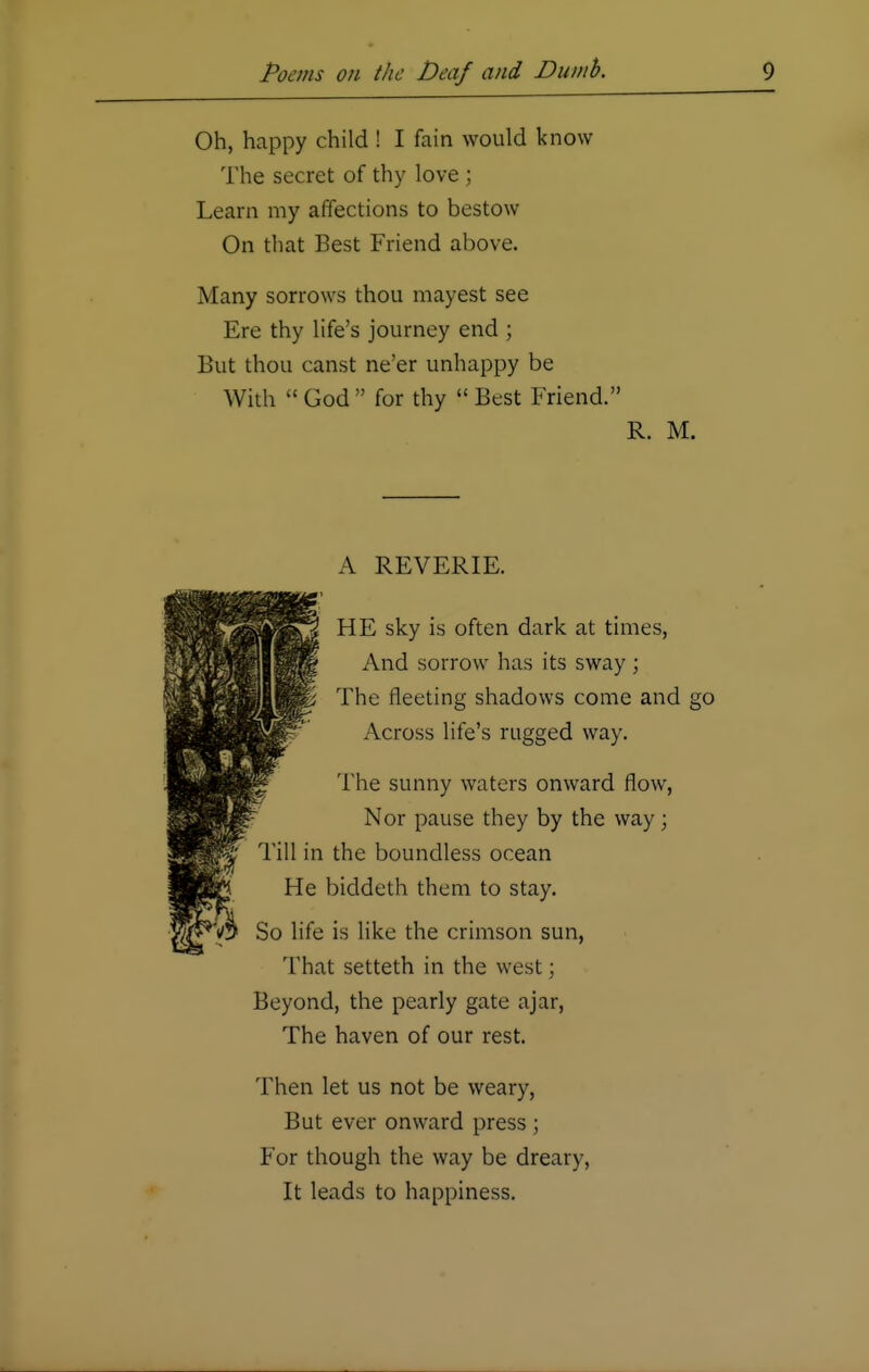 Oh, happy child ! I fain would know The secret of thy love ; Learn my affections to bestow On that Best Friend above. Many sorrows thou mayest see Ere thy life's journey end ; But thou canst ne'er unhappy be With  God  for thy  Best Friend. R. M. A REVERIE. HE sky is often dark at times, And sorrow has its sway ; The fleeting shadows come and go Across life's rugged way. The sunny waters onward flow, Nor pause they by the way; Till in the boundless ocean He biddeth them to stay. So life is like the crimson sun, That setteth in the west; Beyond, the pearly gate ajar, The haven of our rest. Then let us not be weary, But ever onward press; For though the way be dreary, It leads to happiness.