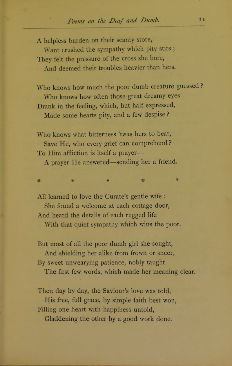 A helpless burden on their scanty store, Want crushed the sympathy which pity stirs ; They felt the pressure of the cross she bore, And deemed their troubles heavier than hers. Who knows how much the poor dumb creature guessed Who knows how often those great dreamy eyes Drank in the feeling, which, but half expressed, Made some hearts pity, and a few despise ? W ho knows what bitterness 'twas hers to bear, Save He, who every grief can comprehend ? To Him affliction is itself a prayer— A prayer He answered—sending her a friend. * # * # * All learned to love the Curate's gentle wife : She found a welcome at each cottage door, And heard the details of each rugged life With that quiet sympathy which wins the poor. But most of all the poor dumb girl she sought, And shielding her alike from frown or sneer, By sweet unwearying patience, nobly taught The first few words, which made her meaning clear. Then day by day, the Saviour's love was told, His free, full grace, by simple faith best won, Filling one. heart with happiness untold, Gladdening the other by a good work done.