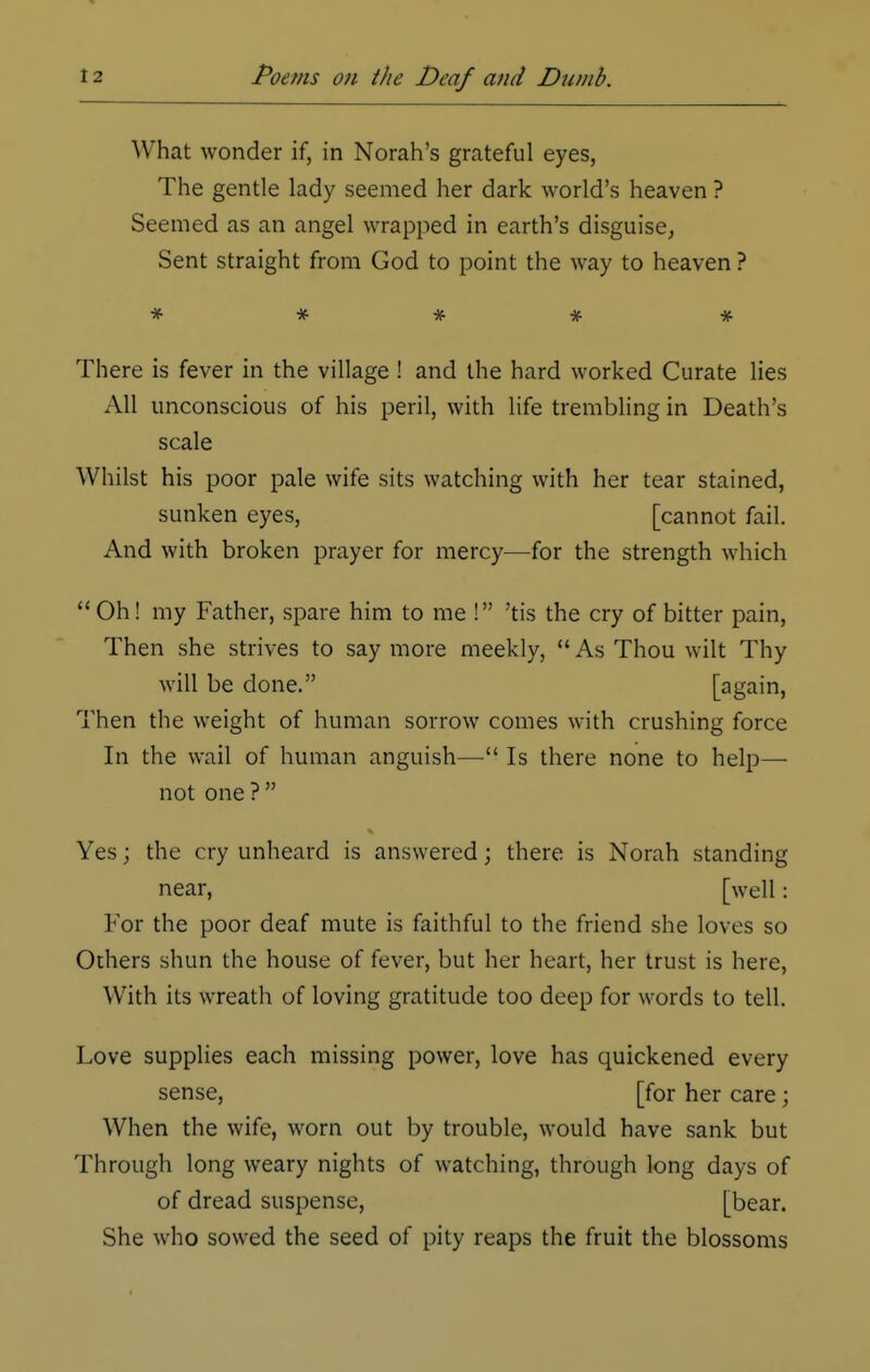 What wonder if, in Norah's grateful eyes, The gentle lady seemed her dark world's heaven ? Seemed as an angel wrapped in earth's disguise, Sent straight from God to point the way to heaven ? There is fever in the village ! and the hard worked Curate lies All unconscious of his peril, with life trembling in Death's scale Whilst his poor pale wife sits watching with her tear stained, sunken eyes, [cannot fail. And with broken prayer for mercy—for the strength which  Oh! my Father, spare him to me ! 'tis the cry of bitter pain, Then she strives to say more meekly, As Thou wilt Thy will be done. [again, Then the weight of human sorrow comes with crushing force In the wail of human anguish— Is there none to help— not one ?  Yes; the cry unheard is answered; there is Norah standing near, [well: For the poor deaf mute is faithful to the friend she loves so Others shun the house of fever, but her heart, her trust is here, \Vith its wreath of loving gratitude too deep for words to tell. Love supplies each missing power, love has quickened every sense, [for her care; When the wife, worn out by trouble, would have sank but Through long weary nights of watching, through long days of of dread suspense, [bear. She who sowed the seed of pity reaps the fruit the blossoms