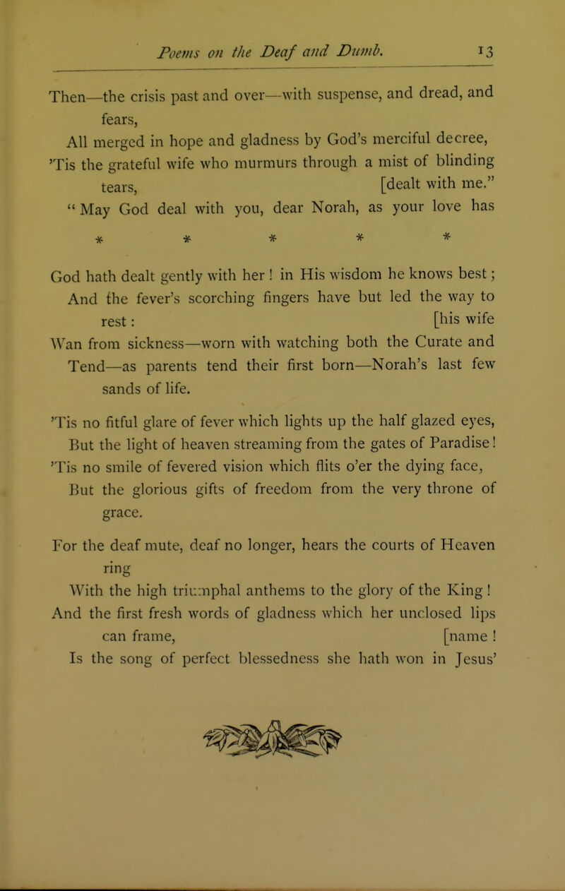 Then—the crisis past and over—with suspense, and dread, and fears, All merged in hope and gladness by God's merciful decree, Tis the grateful wife who murmurs through a mist of blinding tears, [dealt with me. May God deal with you, dear Norah, as your love has ***** God hath dealt gently with her ! in His wisdom he knows best; And the fever's scorching fingers have but led the way to rest: [his wife Wan from sickness—worn with watching both the Curate and Tend—as parents tend their first born—Norah's last few sands of life. 'Tis no fitful glare of fever which lights up the half glazed eyes, But the light of heaven streaming from the gates of Paradise! 'Tis no smile of fevered vision which flits o'er the dying face, But the glorious gifts of freedom from the very throne of grace. For the deaf mute, deaf no longer, hears the courts of Heaven ring With the high triumphal anthems to the glory of the King ! And the first fresh words of gladness which her unclosed lips can frame, [name ! Is the song of perfect blessedness she hath won in Jesus'