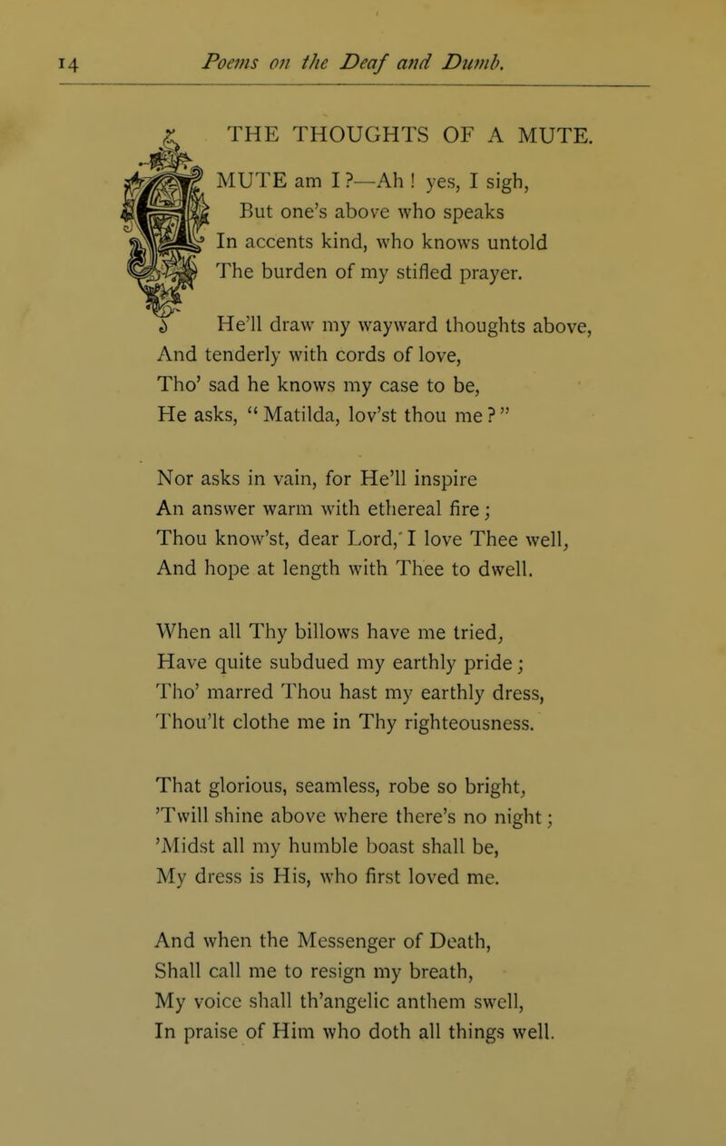 THE THOUGHTS OF A MUTE. MUTE am I ?—Ah ! yes, I sigh, But one's above who speaks In accents kind, who knows untold The burden of my stifled prayer. i> He'll draw my wayward thoughts above, And tenderly with cords of love, Tho' sad he knows my case to be, He asks,  Matilda, lov'st thou me ?  Nor asks in vain, for He'll inspire An answer warm with ethereal fire; Thou know'st, dear Lord,' I love Thee well, And hope at length with Thee to dwell. When all Thy billows have me tried, Have quite subdued my earthly pride; Tho' marred Thou hast my earthly dress, Thou'lt clothe me in Thy righteousness. That glorious, seamless, robe so bright, 'Twill shine above where there's no night; 'Midst all my humble boast shall be, My dress is His, who first loved me. And when the Messenger of Death, Shall call me to resign my breath, My voice shall th'angelic anthem swell, In praise of Him who doth all things well.