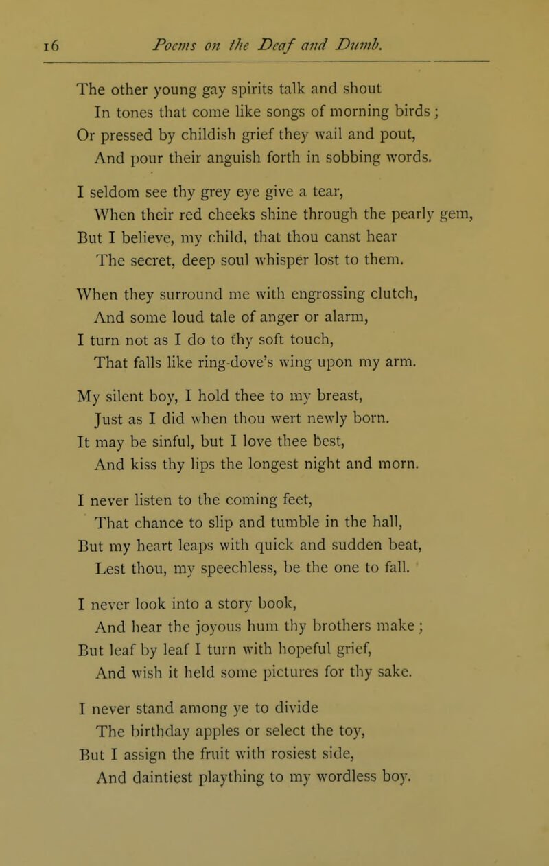 The other young gay spirits talk and shout In tones that come like songs of morning birds; Or pressed by childish grief they wail and pout, And pour their anguish forth in sobbing words. I seldom see thy grey eye give a tear, When their red cheeks shine through the pearly gem, But I believe, my child, that thou canst hear The secret, deep soul whisper lost to them. When they surround me with engrossing clutch, And some loud tale of anger or alarm, I turn not as I do to thy soft touch, That falls like ring-dove's wing upon my arm. My silent boy, I hold thee to my breast, Just as I did when thou wert newly born. It may be sinful, but I love thee best, And kiss thy lips the longest night and morn. I never listen to the coming feet, That chance to slip and tumble in the hall, But my heart leaps with quick and sudden beat, Lest thou, my speechless, be the one to fall. I never look into a story book, And hear the joyous hum thy brothers make; But leaf by leaf I turn with hopeful grief, And wish it held some pictures for thy sake. I never stand among ye to divide The birthday apples or select the toy, But I assign the fruit with rosiest side, And daintiest plaything to my wordless boy.