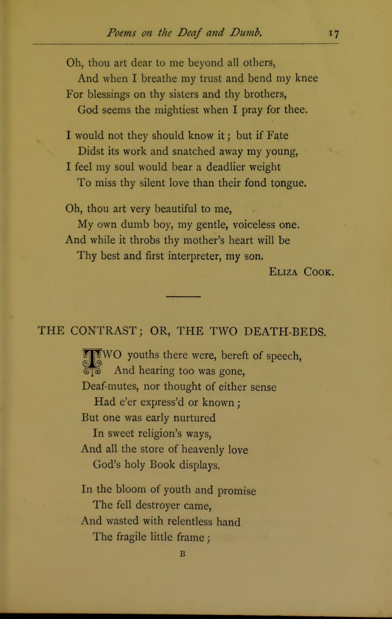 Oh, thou art dear to me beyond all others, And when I breathe my trust and bend my knee For blessings on thy sisters and thy brothers, God seems the mightiest when I pray for thee. I would not they should know it; but if Fate Didst its work and snatched away my young, I feel my soul would bear a deadlier weight To miss thy silent love than their fond tongue. Oh, thou art very beautiful to me, My own dumb boy, my gentle, voiceless one. And while it throbs thy mother's heart will be Thy best and first interpreter, my son. Eliza Cook. THE CONTRAST; OR, THE TWO DEATH-BEDS. t||i WO youths there were, bereft of speech, fe^i) And hearing too was gone, Deaf-mutes, nor thought of either sense Had e'er express'd or known; But one was early nurtured In sweet religion's ways, And all the store of heavenly love God's holy Book displays. In the bloom of youth and promise The fell destroyer came, And wasted with relentless hand The fragile little frame; B
