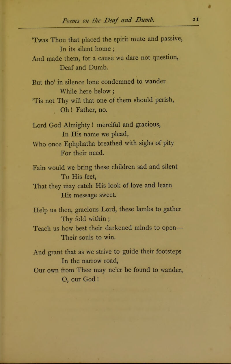 'Twas Thou that placed the spirit mute and passive, In its silent home; And made them, for a cause we dare not question, Deaf and Dumb. But tho' in silence lone condemned to wander While here below; Tis not Thy will that one of them should perish, Oh! Father, no. Lord God Almighty ! merciful and gracious, In His name we plead, Who once Ephphatha breathed with sighs of pity For their need. Fain would we bring these children sad and silent To His feet, That they may catch His look of love and learn His message sweet. Help us then, gracious Lord, these lambs to gather Thy fold within; Teach us how best their darkened minds to open— Their souls to win. And grant that as we strive to guide their footsteps In the narrow road, Our own from Thee may ne'er be found to wander, O, our God!