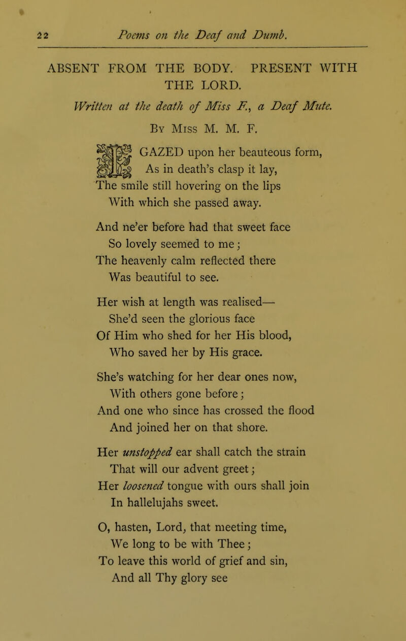 ABSENT FROM THE BODY. PRESENT WITH THE LORD. Written at the death of Miss F., a Deaf Mute. By Miss M. M. F. GAZED upon her beauteous form, As in death's clasp it lay, The smile still hovering on the lips With which she passed away. And ne'er before had that sweet face So lovely seemed to me j The heavenly calm reflected there Was beautiful to see. Her wish at length was realised— She'd seen the glorious face Of Him who shed for her His blood, Who saved her by His grace. She's watching for her dear ones now, With others gone before; And one who since has crossed the flood And joined her on that shore. Her unstopped ear shall catch the strain That will our advent greet; Her loosened tongue with ours shall join In hallelujahs sweet. O, hasten, Lord, that meeting time, We long to be with Thee; To leave this world of grief and sin, And all Thy glory see