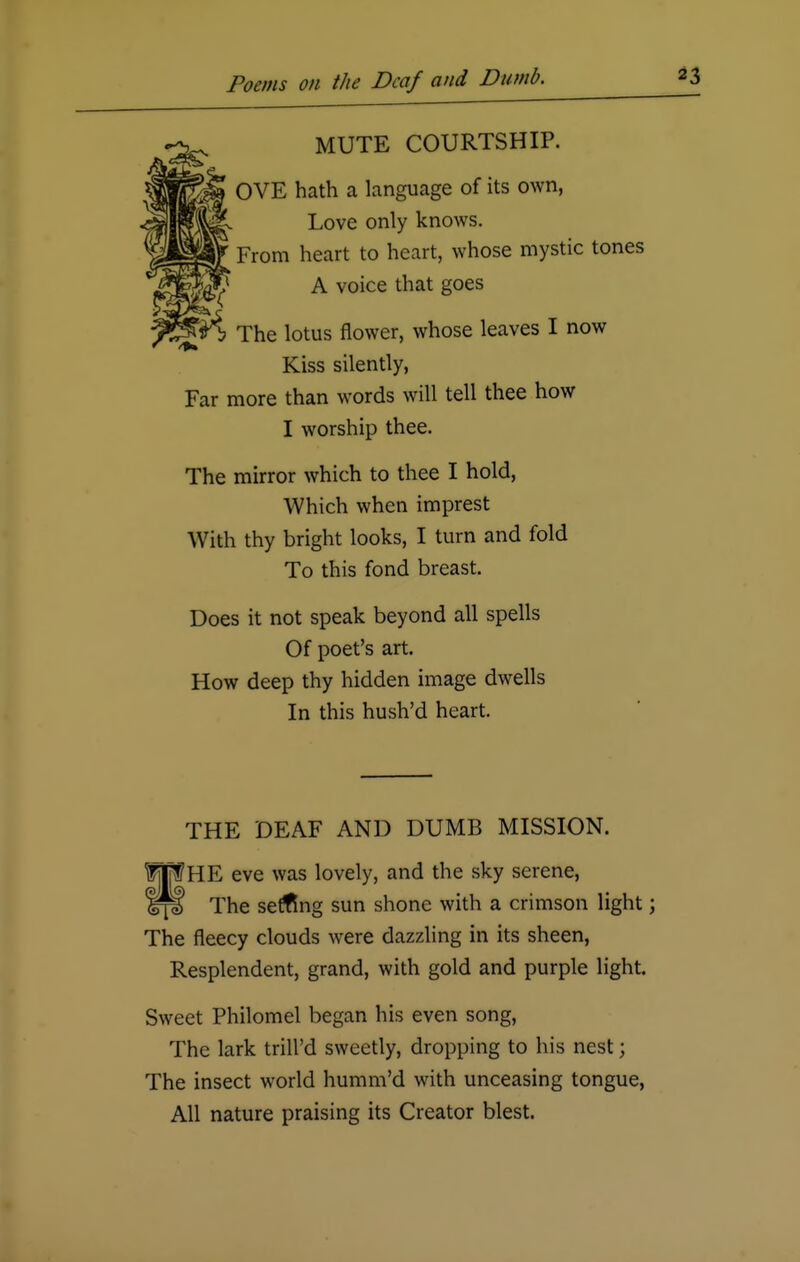 MUTE COURTSHIP. OVE hath a language of its own, Love only knows. From heart to heart, whose mystic tones A voice that goes The lotus flower, whose leaves I now Kiss silently, Far more than words will tell thee how I worship thee. The mirror which to thee I hold, Which when imprest With thy bright looks, I turn and fold To this fond breast. Does it not speak beyond all spells Of poet's art. How deep thy hidden image dwells In this hush'd heart. THE DEAF AND DUMB MISSION. fpHE eve was lovely, and the sky serene, Iff The setting sun shone with a crimson light; The fleecy clouds were dazzling in its sheen, Resplendent, grand, with gold and purple light. Sweet Philomel began his even song, The lark trill'd sweetly, dropping to his nest; The insect world humm'd with unceasing tongue, All nature praising its Creator blest.