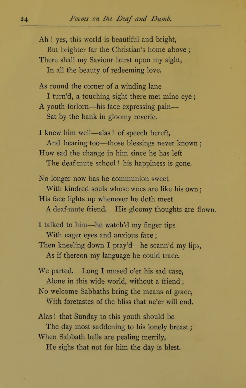 Ah ! yes, this world is beautiful and bright, But brighter far the Christian's home above; There shall my Saviour burst upon my sight, In all the beauty of redeeming love. As round the corner of a winding lane I turn'd, a touching sight there met mine eye; A youth forlorn—his face expressing pain— Sat by the bank in gloomy reverie. I knew him well—alas ! of speech bereft, And hearing too—those blessings never known ; How sad the change in him since he has left The deaf-mute school! his happiness is gone. No longer now has he communion sweet With kindred souls whose woes are like his own; His face lights up whenever he doth meet A deaf-mute friend. His gloomy thoughts are flown. I talked to him—he watch'd my finger tips With eager eyes and anxious face; Then kneeling down I pray'd—he scann'd my lips, As if thereon my language he could trace. We parted. Long I mused o'er his sad case, Alone in this wide world, without a friend; No welcome Sabbaths bring the means of grace, With foretastes of the bliss that ne'er will end. Alas ! that Sunday to this youth should be The day most saddening to his lonely breast j When Sabbath bells are pealing merrily, He sighs that not for him the day is blest.