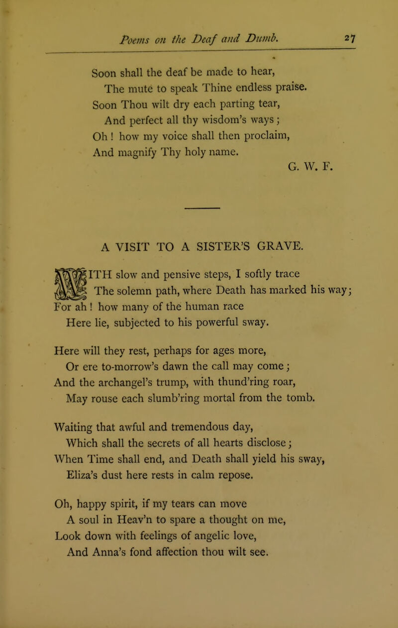 Soon shall the deaf be made to hear, The mute to speak Thine endless praise. Soon Thou wilt dry each parting tear, And perfect all thy wisdom's ways; Oh ! how my voice shall then proclaim, And magnify Thy holy name. G. W. F. A VISIT TO A SISTER'S GRAVE. ITH slow and pensive steps, I softly trace The solemn path, where Death has marked his way; For ah ! how many of the human race Here lie, subjected to his powerful sway. Here will they rest, perhaps for ages more, Or ere to-morrow's dawn the call may come; And the archangel's trump, with thund'ring roar, May rouse each slumb'ring mortal from the tomb. Waiting that awful and tremendous day, Which shall the secrets of all hearts disclose; When Time shall end, and Death shall yield his sway, Eliza's dust here rests in calm repose. Oh, happy spirit, if my tears can move A soul in Heav'n to spare a thought on me, Look down with feelings of angelic love, And Anna's fond affection thou wilt see.