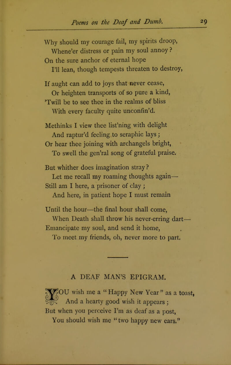 Why should my courage fail, my spirits droop, Whene'er distress or pain my soul annoy ? On the sure anchor of eternal hope I'll lean, though tempests threaten to destroy, If aught can add to joys that never cease, Or heighten transports of so pure a kind, 'Twill be to see thee in the realms of bliss With every faculty quite unconfin'd. Methinks I view thee list'ning with delight And raptur'd feeling, to seraphic lays ; Or hear thee joining with archangels bright, To swell the gen'ral song of grateful praise. But whither does imagination stray ? Let me recall my roaming thoughts again— Still am I here, a prisoner of clay ; And here, in patient hope I must remain Until the hour—the final hour shall come, When Death shall throw his never-erring dart— Emancipate my soul, and send it home, To meet my friends, oh, never more to part. A DEAF MAN'S EPIGRAM. OU wish me a  Happy New Year  as a toast, And a hearty good wish it appears ; But when you perceive I'm as deaf as a post, You should wish me  two happy new ears.