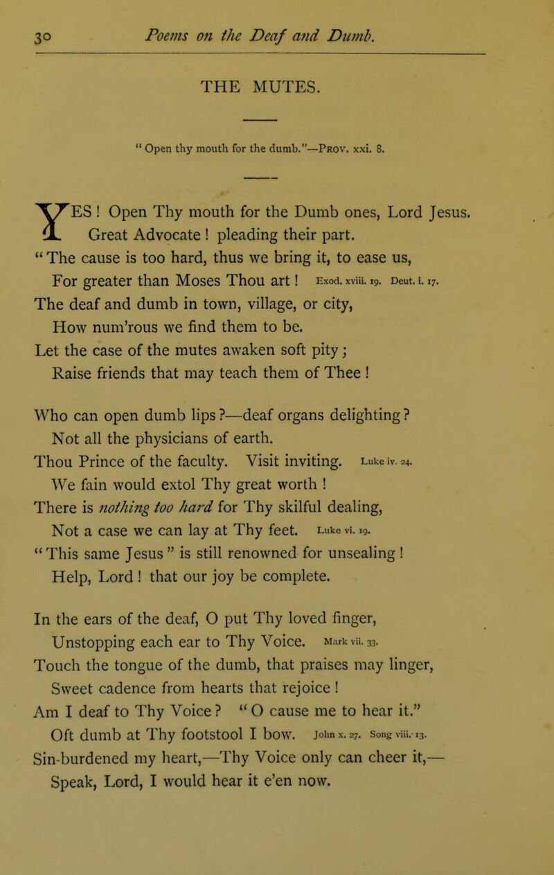 THE MUTES.  Open thy mouth for the dumb.—Prov. xxi. 8. YES ! Open Thy mouth for the Dumb ones, Lord Jesus. Great Advocate ! pleading their part.  The cause is too hard, thus we bring it, to ease us, For greater than Moses Thou art! ema rvia. i9. Deut. i. i7. The deaf and dumb in town, village, or city, How num'rous we find them to be. Let the case of the mutes awaken soft pity; Raise friends that may teach them of Thee ! Who can open dumb lips ?—deaf organs delighting ? Not all the physicians of earth. Thou Prince of the faculty. Visit inviting. Luke iV. 24. We fain would extol Thy great worth ! There is nothing too hard for Thy skilful dealing, Not a case we can lay at Thy feet. L'->ke h. i9.  This same Jesus  is still renowned for unsealing ! Help, Lord ! that our joy be complete. In the ears of the deaf, O put Thy loved finger, Unstopping each ear to Thy Voice. Mark til 33. Touch the tongue of the dumb, that praises may linger, Sweet cadence from hearts that rejoice! Am I deaf to Thy Voice ? O cause me to hear it. Oft dumb at Thy footstool I bow. joimx. 27. songv-m. l3. Sin-burdened my heart,—Thy Voice only can cheer it,— Speak, Lord, I would hear it e'en now.