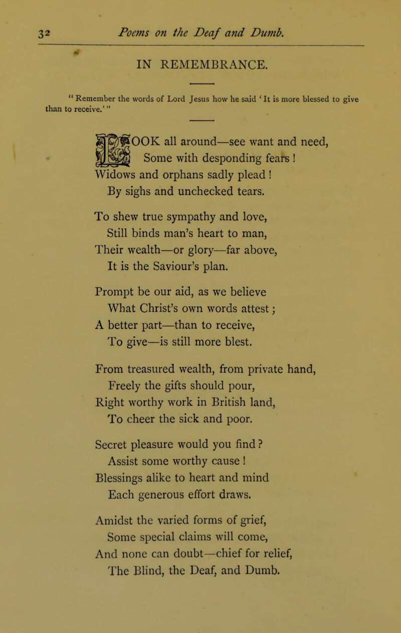 IN REMEMBRANCE.  Remember the words of Lord Jesus how he said ' It is more blessed to give than to receive.' OOK all around—see want and need, Some with desponding fears ! Widows and orphans sadly plead ! By sighs and unchecked tears. To shew true sympathy and love, Still binds man's heart to man, Their wealth—or glory—far above, It is the Saviour's plan. Prompt be our aid, as we believe What Christ's own words attest; A better part—than to receive, To give—is still more blest. From treasured wealth, from private hand, Freely the gifts should pour, Right worthy work in British land, To cheer the sick and poor. Secret pleasure would you find ? Assist some worthy cause ! Blessings alike to heart and mind Each generous effort draws. Amidst the varied forms of grief, Some special claims will come, And none can doubt—chief for relief, The Blind, the Deaf, and Dumb.
