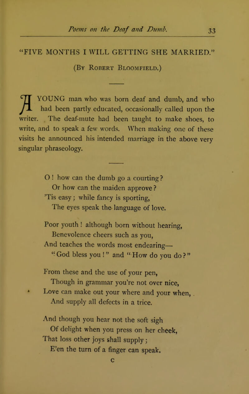 FIVE MONTHS I WILL GETTING SHE MARRIED. (By Robert Bloomfield.) YOUNG man who was born deaf and dumb, and who had been partly educated, occasionally called upon the writer. The deaf-mute had been taught to make shoes, to write, and to speak a few words. When making one of these visits he announced his intended marriage in the above very singular phraseology. O ! how can the dumb go a courting ? Or how can the maiden approve ? 'Tis easy; while fancy is sporting, The eyes speak the language of love. Poor youth ! although born without hearing, Benevolence cheers such as you, And teaches the words most endearing—  God bless you ! and  How do you do ?  From these and the use of your pen, Though in grammar you're not over nice, Love can make out your where and your when, And supply all defects in a trice. And though you hear not the soft sigh Of delight when you press on her cheek, That loss other joys shall supply; E'en the turn of a finger can speak, c