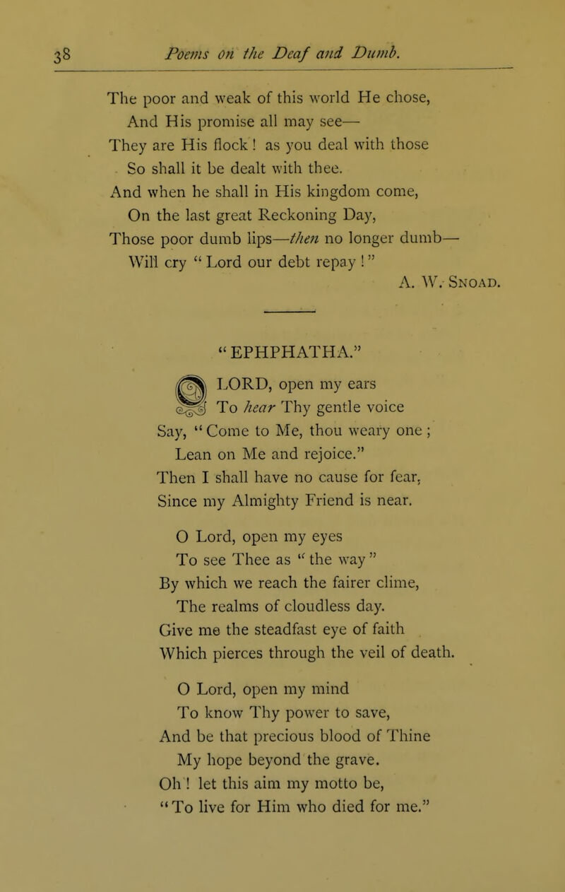 The poor and weak of this world He chose, And His promise all may see— They are His flock! as you deal with those So shall it be dealt with thee. And when he shall in His kingdom come, On the last great Reckoning Day, Those poor dumb lips—///en no longer dumb— Will cry  Lord our debt repay ! Say, Come to Me, thou weary one ; Lean on Me and rejoice. Then I shall have no cause for fear. Since my Almighty Friend is near. O Lord, open my eyes To see Thee as  the way  By which we reach the fairer clime, The realms of cloudless day. Give me the steadfast eye of faith Which pierces through the veil of death. O Lord, open my mind To know Thy power to save, And be that precious blood of Thine My hope beyond the grave. Oh ! let this aim my motto be, To live for Him who died for me. A. W. Snoad.  EPHPHATHA.