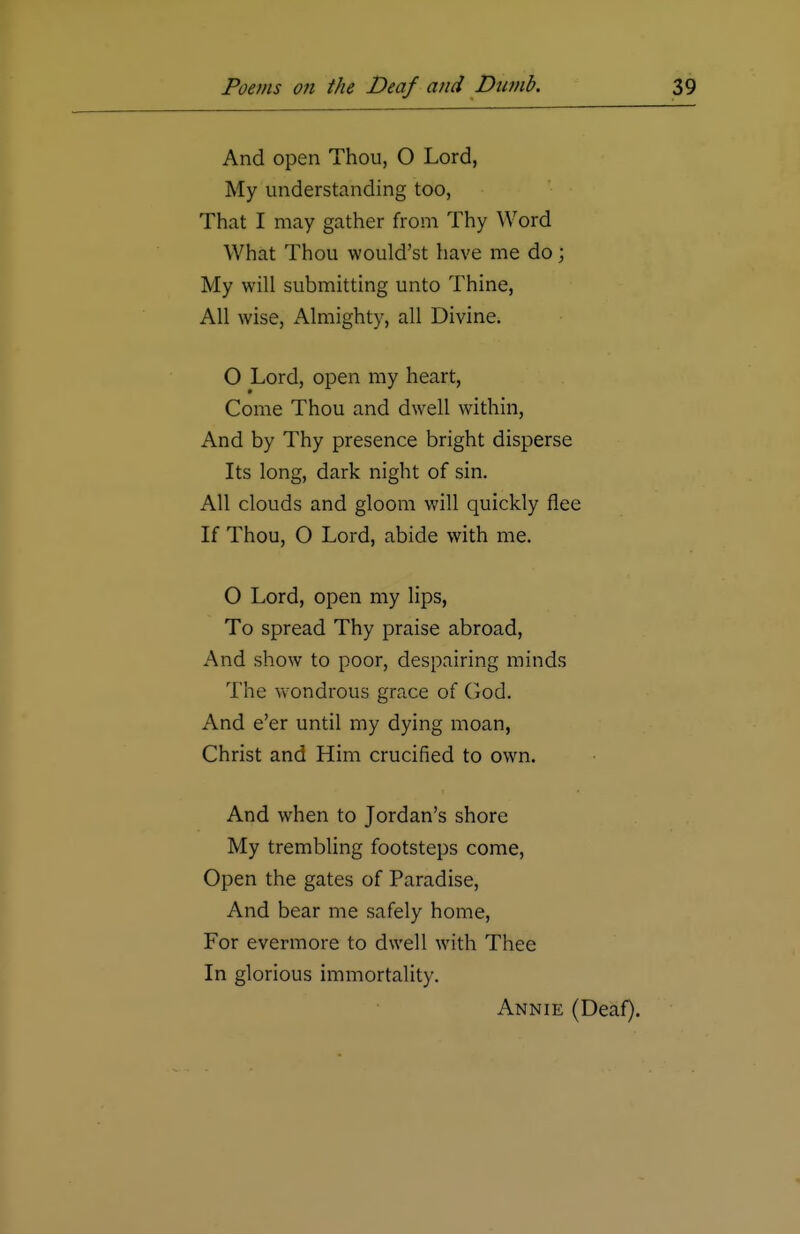 And open Thou, O Lord, My understanding too, That I may gather from Thy Word What Thou would'st have me do; My will submitting unto Thine, All wise, Almighty, all Divine. O Lord, open my heart, Come Thou and dwell within, And by Thy presence bright disperse Its long, dark night of sin. All clouds and gloom will quickly flee If Thou, O Lord, abide with me. O Lord, open my lips, To spread Thy praise abroad, And show to poor, despairing minds The wondrous grace of God. And e'er until my dying moan, Christ and Him crucified to own. And when to Jordan's shore My trembling footsteps come, Open the gates of Paradise, And bear me safely home, For evermore to dwell with Thee In glorious immortality. Annie (Deaf).