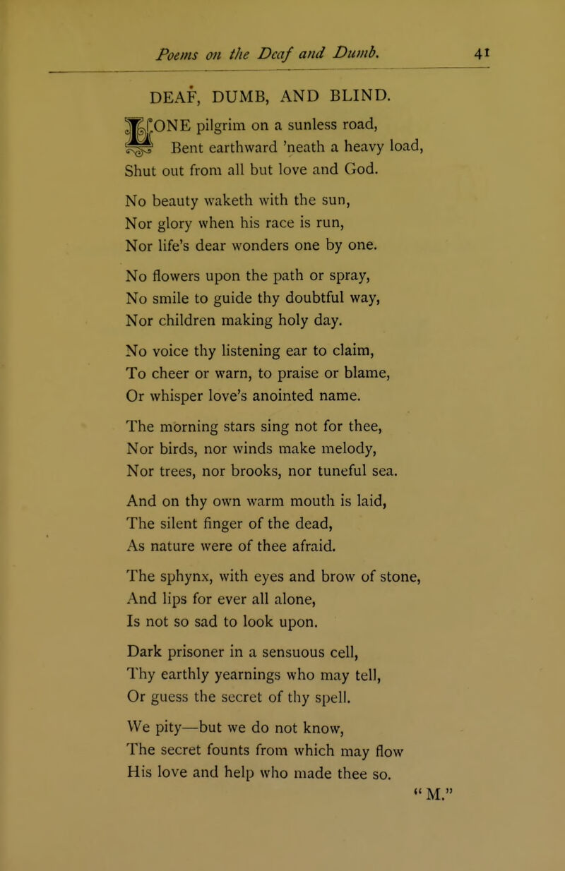 DEAF, DUMB, AND BLIND. ]j£fONE pilgrim on a sunless road, Bent earthward 'neath a heavy load, Shut out from all but love and God. No beauty waketh with the sun, Nor glory when his race is run, Nor life's dear wonders one by one. No flowers upon the path or spray, No smile to guide thy doubtful way, Nor children making holy day. No voice thy listening ear to claim, To cheer or warn, to praise or blame, Or whisper love's anointed name. The morning stars sing not for thee, Nor birds, nor winds make melody, Nor trees, nor brooks, nor tuneful sea. And on thy own warm mouth is laid, The silent finger of the dead, As nature were of thee afraid. The sphynx, with eyes and brow of stone, And lips for ever all alone, Is not so sad to look upon. Dark prisoner in a sensuous cell, Thy earthly yearnings who may tell, Or guess the secret of thy spell. We pity—but we do not know, The secret founts from which may flow His love and help who made thee so.