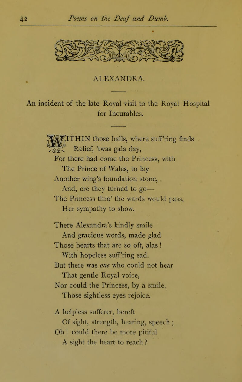 An incident of the late Royal visit to the Royal Hospital for Incurables. |^\|»ITHIN those halls, where suff'ring finds Relief, 'twas gala day, For there had come the Princess, with The Prince of Wales, to lay Another wing's foundation stone, And, ere they turned to go— The Princess thro' the wards would pass, Her sympathy to show. There Alexandra's kindly smile And gracious words, made glad Those hearts that are so oft, alas ! With hopeless suff'ring sad. But there was one who could not hear That gentle Royal voice, Nor could the Princess, by a smile, Those sightless eyes rejoice. A helpless sufferer, bereft Of sight, strength, hearing, speech • Oh ! could there be more pitiful A sight the heart to reach?