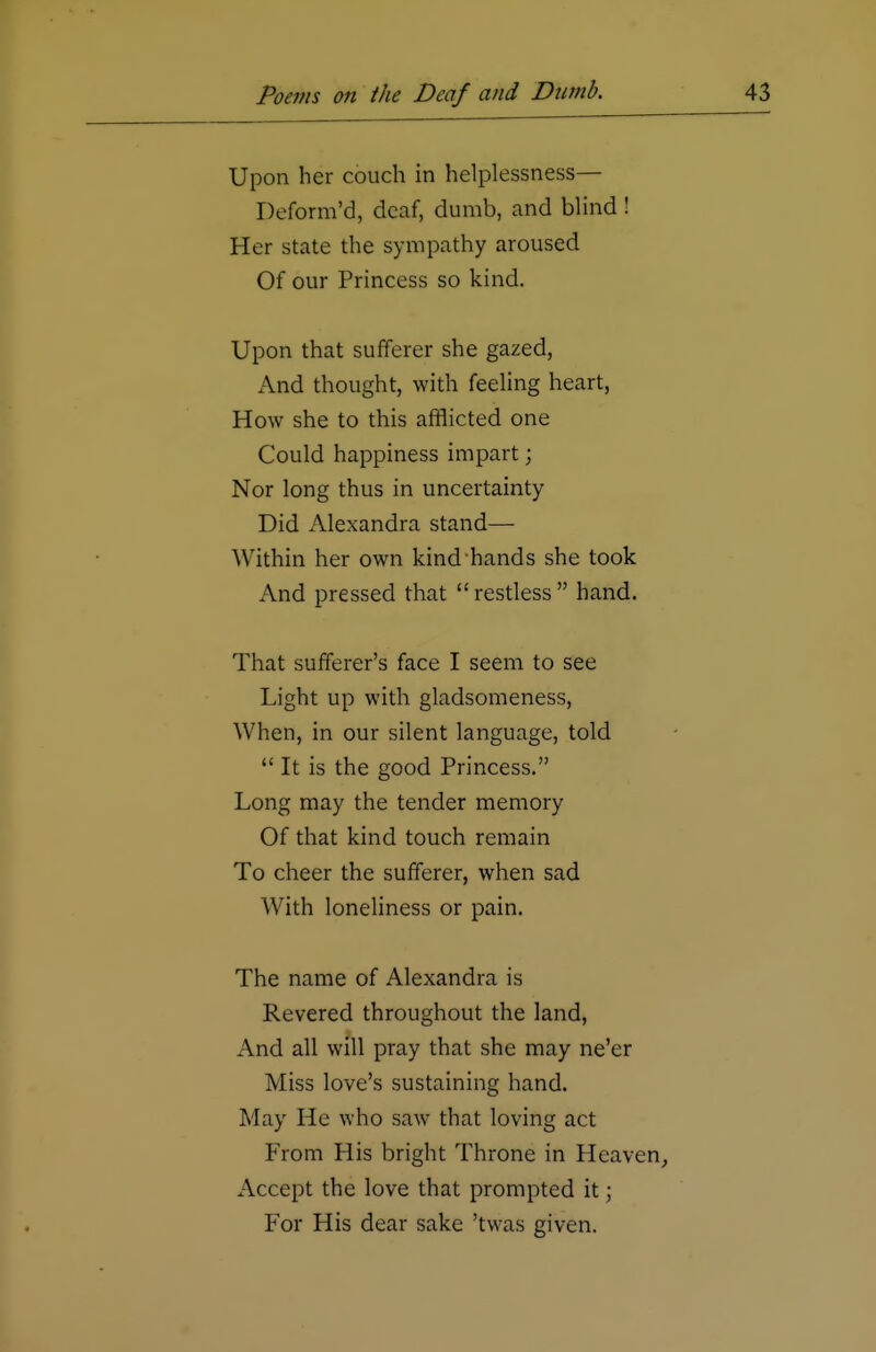 Upon her couch in helplessness— Deform'd, deaf, dumb, and blind ! Her state the sympathy aroused Of our Princess so kind. Upon that sufferer she gazed, And thought, with feeling heart, How she to this afflicted one Could happiness impart; Nor long thus in uncertainty Did Alexandra stand— Within her own kind hands she took And pressed that  restless  hand. That sufferer's face I seem to see Light up with gladsomeness, When, in our silent language, told  It is the good Princess. Long may the tender memory Of that kind touch remain To cheer the sufferer, when sad With loneliness or pain. The name of Alexandra is Revered throughout the land, And all will pray that she may ne'er Miss love's sustaining hand. May He who saw that loving act From His bright Throne in Heaven, Accept the love that prompted it; For His dear sake 'twas given.