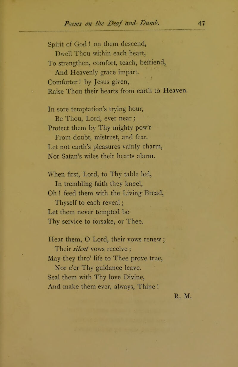 Spirit of God ! on them descend, Dwell Thou within each heart, To strengthen, comfort, teach, befriend, And Heavenly grace impart. Comforter! by Jesus given, Raise Thou their hearts from earth to Heaven. In sore temptation's trying hour, Be Thou, Lord, ever near; Protect them by Thy mighty pow'r From doubt, mistrust, and fear. Let not earth's pleasures vainly charm, Nor Satan's wiles their hearts alarm. When first, Lord, to Thy table led, In trembling faith they kneel, Oh ! feed them with the Living Bread, Thyself to each reveal; Let them never tempted be Thy service to forsake, or Thee. Hear them, O Lord, their vows renew ; Their silent vows receive ; May they thro' life to Thee prove true, Nor e'er Thy guidance leave. Seal them with Thy love Divine, And make them ever, always, Thine ! R. M.