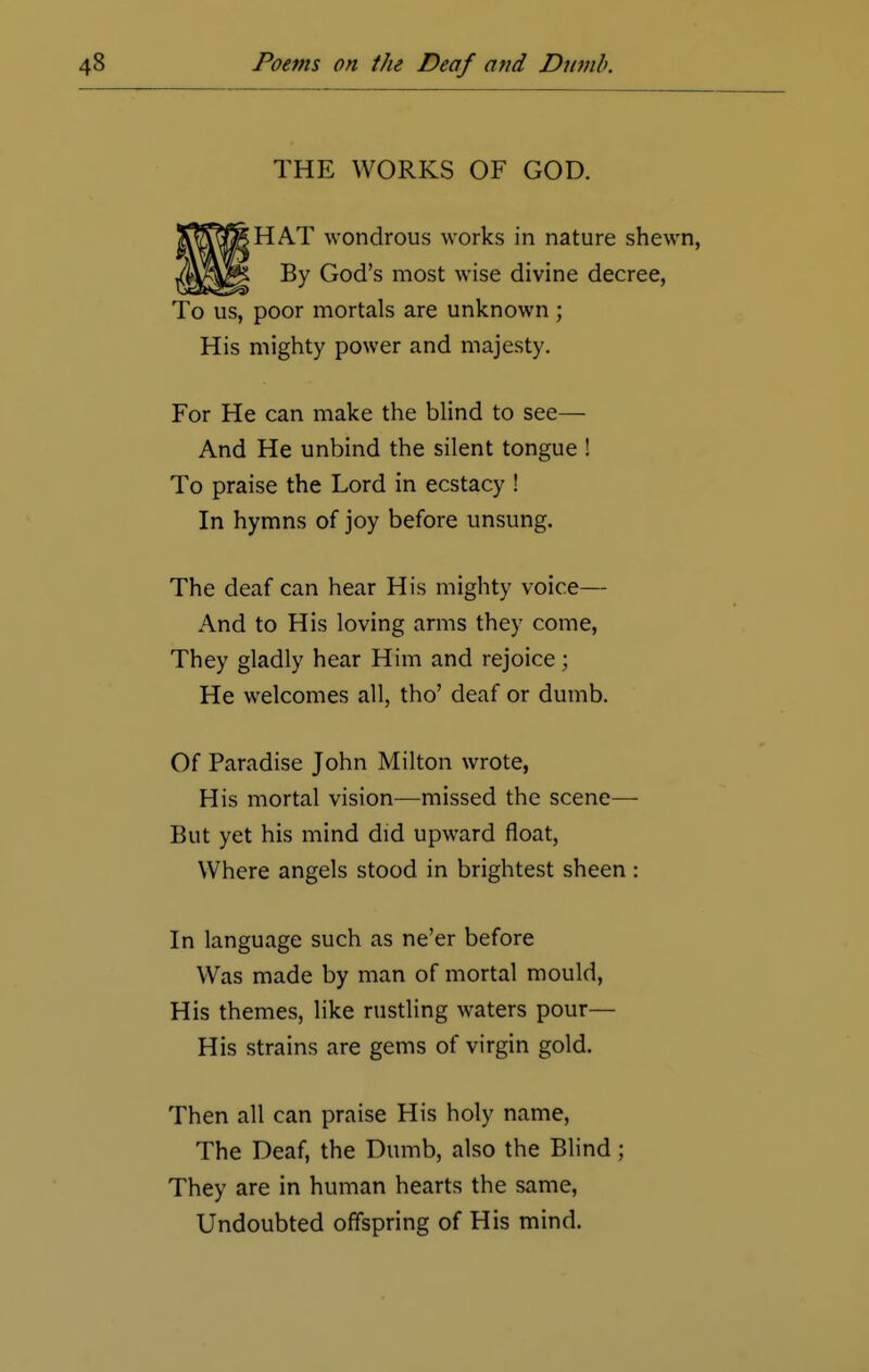 THE WORKS OF GOD. HAT wondrous works in nature shewn By God's most wise divine decree, To us, poor mortals are unknown; His mighty power and majesty. For He can make the blind to see— And He unbind the silent tongue ! To praise the Lord in ecstacy ! In hymns of joy before unsung. The deaf can hear His mighty voice— And to His loving arms they come, They gladly hear Him and rejoice; He welcomes all, tho' deaf or dumb. Of Paradise John Milton wrote, His mortal vision—missed the scene— But yet his mind did upward float, Where angels stood in brightest sheen : In language such as ne'er before Was made by man of mortal mould, His themes, like rustling waters pour— His strains are gems of virgin gold. Then all can praise His holy name, The Deaf, the Dumb, also the Blind ; They are in human hearts the same, Undoubted offspring of His mind.