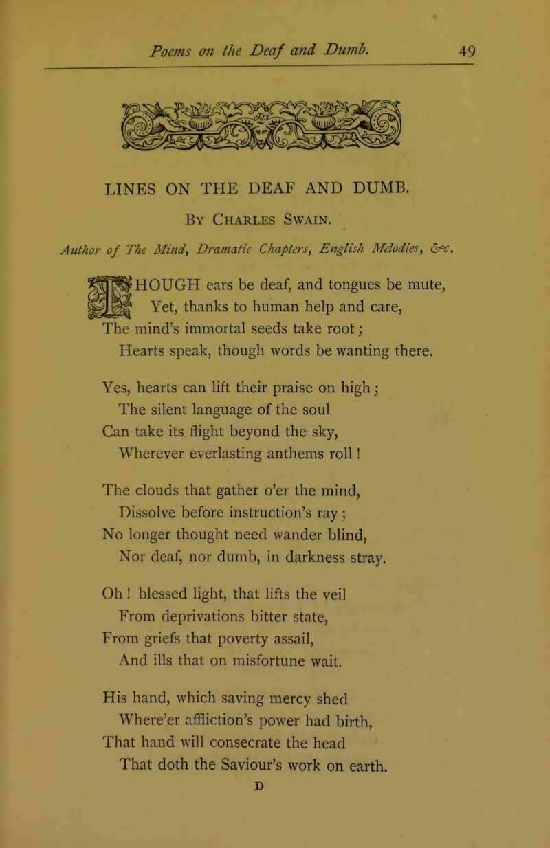 LINES ON THE DEAF AND DUMB. By Charles Swain. Author of The Mind, Dramatic Chapters, English Melodies, &c. HOUGH ears be deaf, and tongues be mute, Yet, thanks to human help and care, The mind's immortal seeds take root; Hearts speak, though words be wanting there. Yes, hearts can lift their praise on high ; The silent language of the soul Can take its flight beyond the sky, Wherever everlasting anthems roll! The clouds that gather o'er the mind, Dissolve before instruction's ray; No longer thought need wander blind, Nor deaf, nor dumb, in darkness stray. Oh ! blessed light, that lifts the veil From deprivations bitter state, From griefs that poverty assail, And ills that on misfortune wait. His hand, which saving mercy shed Where'er affliction's power had birth, That hand will consecrate the head That doth the Saviour's work on earth. D