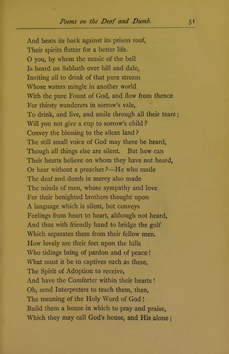 And beats its back against its prison roof, Their spirits nutter for a better life. O you, by whom the music of the bell Is heard on Sabbath over hill and dale, Inviting all to drink of that pure stream Whose waters mingle in another world With the pure Fount of God, and flow from thence For thirsty wanderers in sorrow's vale, To drink, and live, and smile through all their tears; Will you not give a cup to sorrow's child ? Convey the blessing to the silent land ? The still small voice of God may there be heard, Though all things else are silent. But how can Their hearts believe on whom they have not heard, Or hear without a preacher ?—He who made The deaf and dumb in mercy also made The minds of men, whose sympathy and love For their benighted brothers thought upon A language which is silent, but conveys Feelings from heart to heart, although not heard, And thus with friendly hand to bridge the gulf Which separates them from their fellow men. How lovely are their feet upon the hills Who tidings bring of pardon and of peace ! What must it be to captives such as these, The Spirit of Adoption to receive, And have the Comforter within their hearts ! Oh, send Interpreters to teach them, then, The meaning of the Holy Word of God ! Build them a house in which to pray and praise, Which they may call God's house, and His alone;