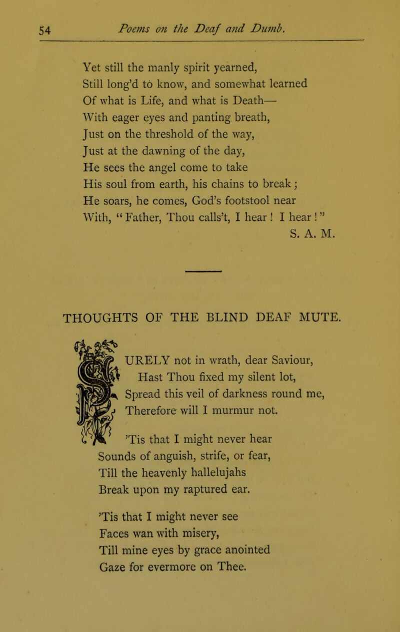 Yet still the manly spirit yearned, Still long'd to know, and somewhat learned Of what is Life, and what is Death— With eager eyes and panting breath, Just on the threshold of the way, Just at the dawning of the day, He sees the angel come to take His soul from earth, his chains to break j He soars, he comes, God's footstool near With,  Father, Thou calls't, I hear ! I hear ! M S. A. M. THOUGHTS OF THE BLIND DEAF MUTE. URELY not in wrath, dear Saviour, Hast Thou fixed my silent lot, Spread this veil of darkness round me, Therefore will I murmur not. 'Tis that I might never hear Sounds of anguish, strife, or fear, Till the heavenly hallelujahs Break upon my raptured ear. 'Tis that I might never see Faces wan with misery, Till mine eyes by grace anointed Gaze for evermore on Thee.