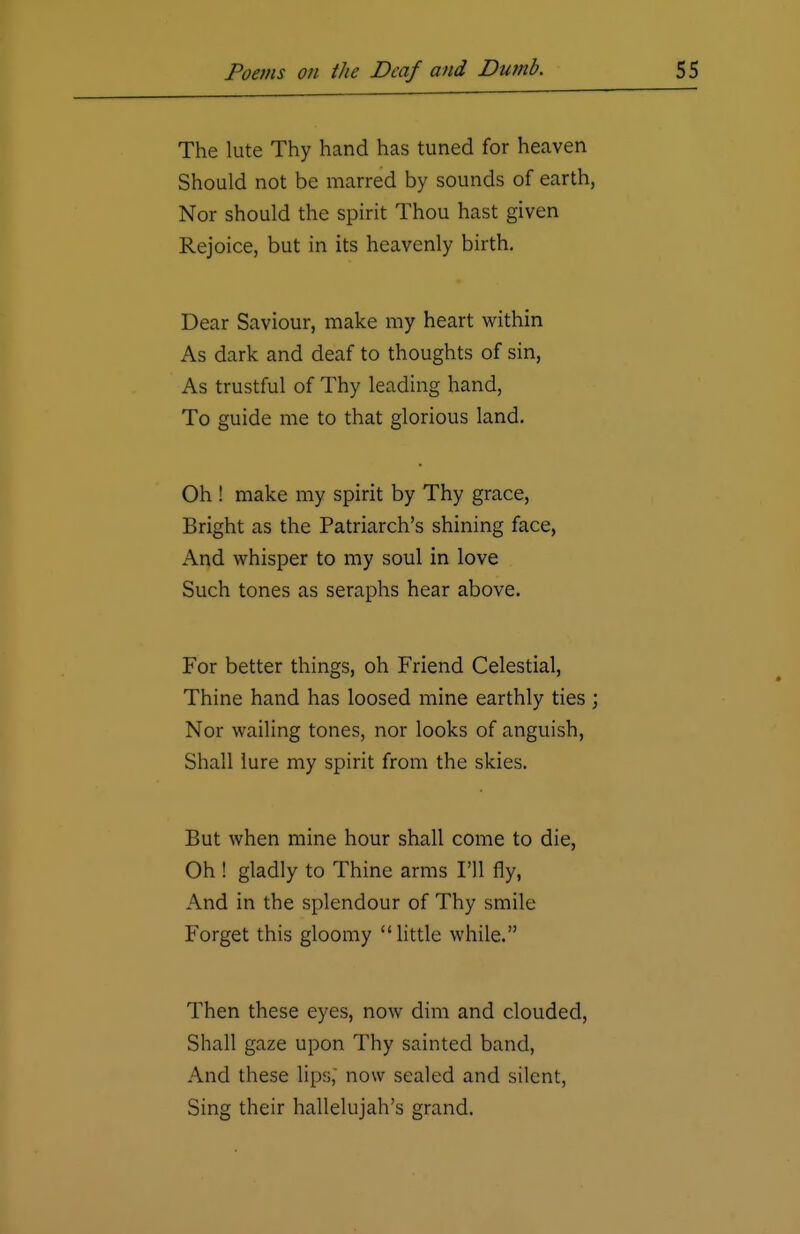 The lute Thy hand has tuned for heaven Should not be marred by sounds of earth, Nor should the spirit Thou hast given Rejoice, but in its heavenly birth. Dear Saviour, make my heart within As dark and deaf to thoughts of sin, As trustful of Thy leading hand, To guide me to that glorious land. Oh ! make my spirit by Thy grace, Bright as the Patriarch's shining face, And whisper to my soul in love Such tones as seraphs hear above. For better things, oh Friend Celestial, Thine hand has loosed mine earthly ties ; Nor wailing tones, nor looks of anguish, Shall lure my spirit from the skies. But when mine hour shall come to die, Oh ! gladly to Thine arms I'll fly, And in the splendour of Thy smile Forget this gloomy little while. Then these eyes, now dim and clouded, Shall gaze upon Thy sainted band, And these lips, now sealed and silent, Sing their hallelujah's grand.