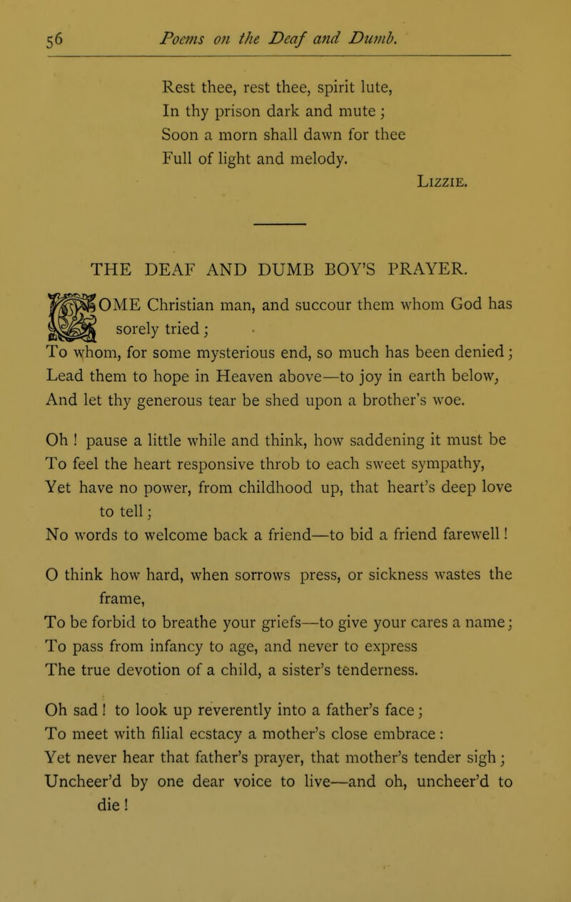 Rest thee, rest thee, spirit lute, In thy prison dark and mute; Soon a morn shall dawn for thee Full of light and melody. Lizzie. THE DEAF AND DUMB BOY'S PRAYER. OME Christian man, and succour them whom God has sorely tried; To whom, for some mysterious end, so much has been denied; Lead them to hope in Heaven above—to joy in earth below, And let thy generous tear be shed upon a brother's woe. Oh ! pause a little while and think, how saddening it must be To feel the heart responsive throb to each sweet sympathy, Yet have no power, from childhood up, that heart's deep love to tell; No words to welcome back a friend—to bid a friend farewell! O think how hard, when sorrows press, or sickness wastes the frame, To be forbid to breathe your griefs—to give your cares a name; To pass from infancy to age, and never to express The true devotion of a child, a sister's tenderness. Oh sad ! to look up reverently into a father's face; To meet with filial ecstacy a mother's close embrace: Yet never hear that father's prayer, that mother's tender sigh; Uncheer'd by one dear voice to live—and oh, uncheer'd to die!