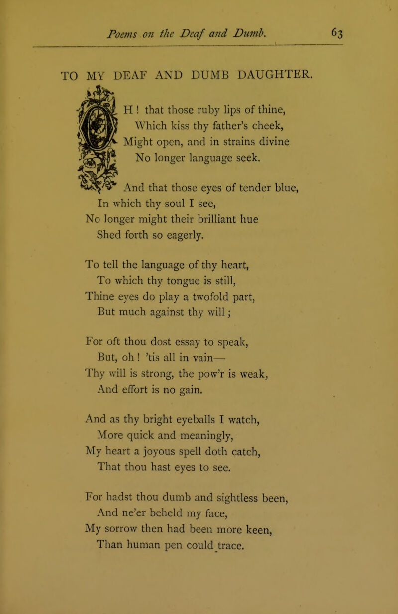 TO MY DEAF AND DUMB DAUGHTER. H ! that those ruby lips of thine, Which kiss thy father's cheek, Might open, and in strains divine No longer language seek. And that those eyes of tender blue, In which thy soul I see, No longer might their brilliant hue Shed forth so eagerly. To tell the language of thy heart, To which thy tongue is still, Thine eyes do play a twofold part, But much against thy will; For oft thou dost essay to speak, But, oh ! 'tis all in vain— Thy will is strong, the povv'r is weak, And effort is no gain. And as thy bright eyeballs I watch, More quick and meaningly, My heart a joyous spell doth catch, That thou hast eyes to see. For hadst thou dumb and sightless been, And ne'er beheld my face, My sorrow then had been more keen, Than human pen could trace.