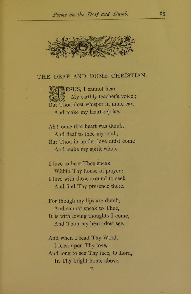 THE DEAF AND DUMB CHRISTIAN. iESUS, I cannot hear My earthly teacher's voice ; But Thou dost whisper in mine ear, And make my heart rejoice. Ah ! once that heart was dumb, And deaf to thee my soul; But Thou in tender love didst come And make my spirit whole. I love to hear Thee speak Within Thy house of prayer; I love with those around to seek And find Thy presence there. For though my lips are dumb, And cannot speak to Thee, It is with loving thoughts I come, And Thou my heart dost see. And when I read Thy Word, I feast upon Thy love, And long to see Thy face, O Lord, In Thy bright home above. E