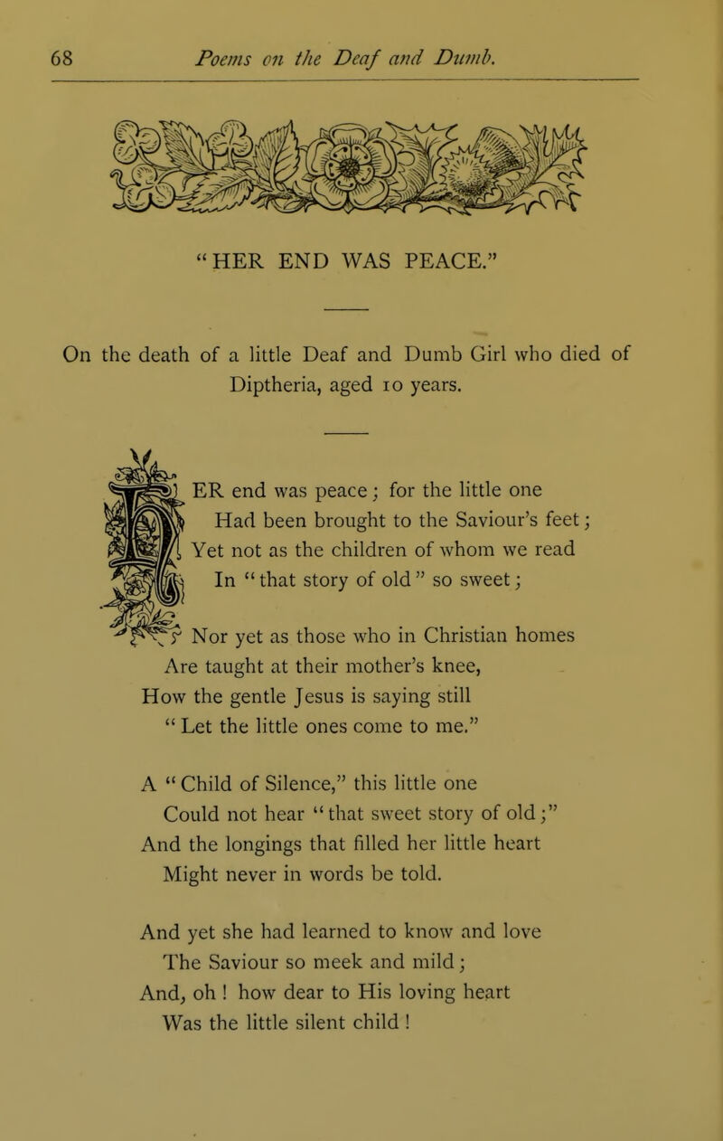 On the death of a little Deaf and Dumb Girl who died of Diptheria, aged 10 years. ER end was peace; for the little one Had been brought to the Saviour's feet; Yet not as the children of whom we read In  that story of old  so sweet; Nor yet as those who in Christian homes Are taught at their mother's knee, How the gentle Jesus is saying still  Let the little ones come to me. A  Child of Silence, this little one Could not hear that sweet story of old; And the longings that filled her little heart Might never in words be told. And yet she had learned to know and love The Saviour so meek and mild; And, oh ! how dear to His loving heart Was the little silent child !