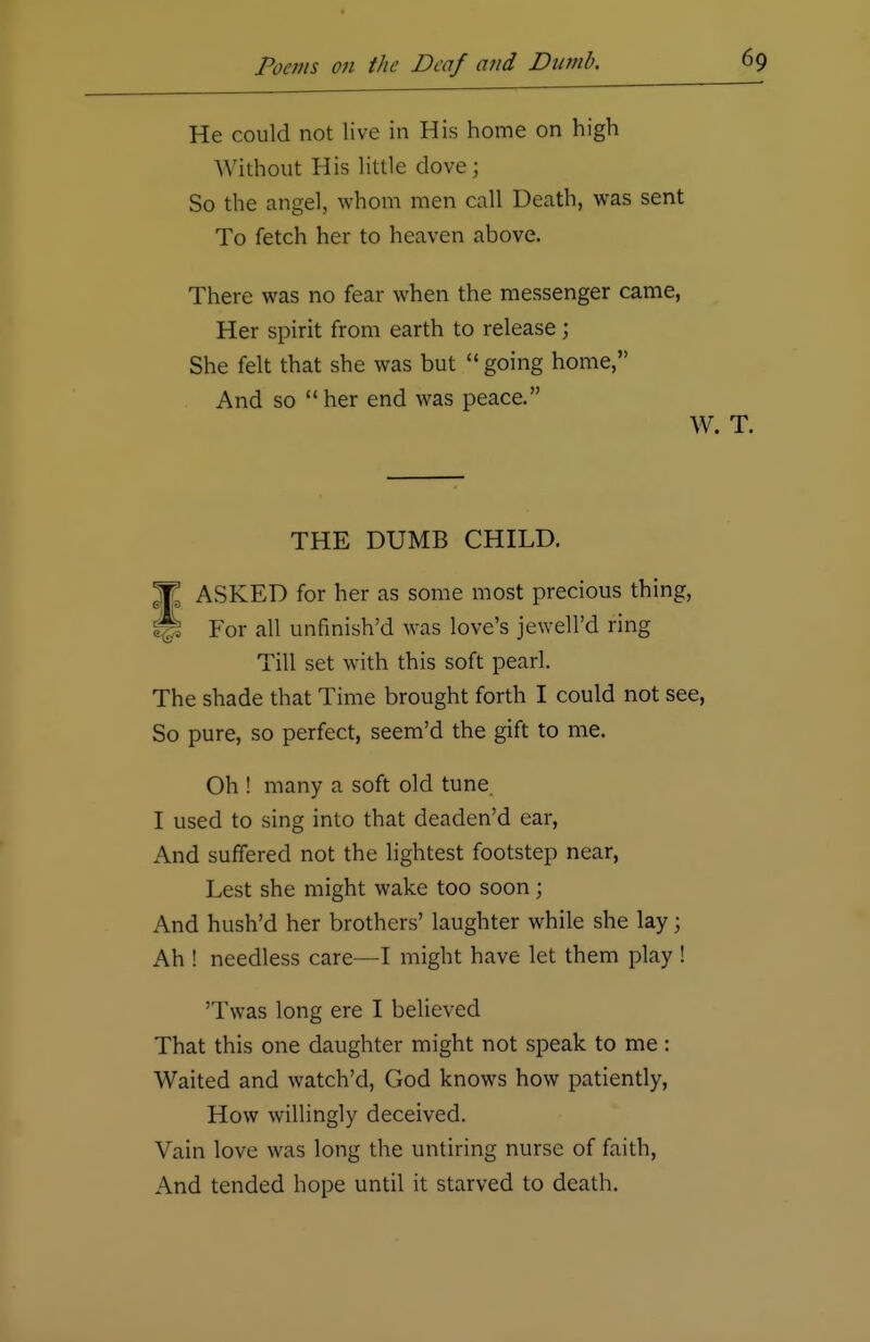 He could not live in His home on high Without His little dove; So the angel, whom men call Death, was sent To fetch her to heaven above. There was no fear when the messenger came, Her spirit from earth to release ; She felt that she was but  going home, And so her end was peace. W THE DUMB CHILD. T ASKED for her as some most precious thing, jS For all unfinish'd was love's jewell'd ring Till set with this soft pearl. The shade that Time brought forth I could not see, So pure, so perfect, seem'd the gift to me. Oh ! many a soft old tune I used to sing into that deaden'd ear, And suffered not the lightest footstep near, Lest she might wake too soon; And hush'd her brothers' laughter while she lay; Ah ! needless care—I might have let them play ! 'Twas long ere I believed That this one daughter might not speak to me : Waited and watch'd, God knows how patiently, How willingly deceived. Vain love was long the untiring nurse of faith, And tended hope until it starved to death.