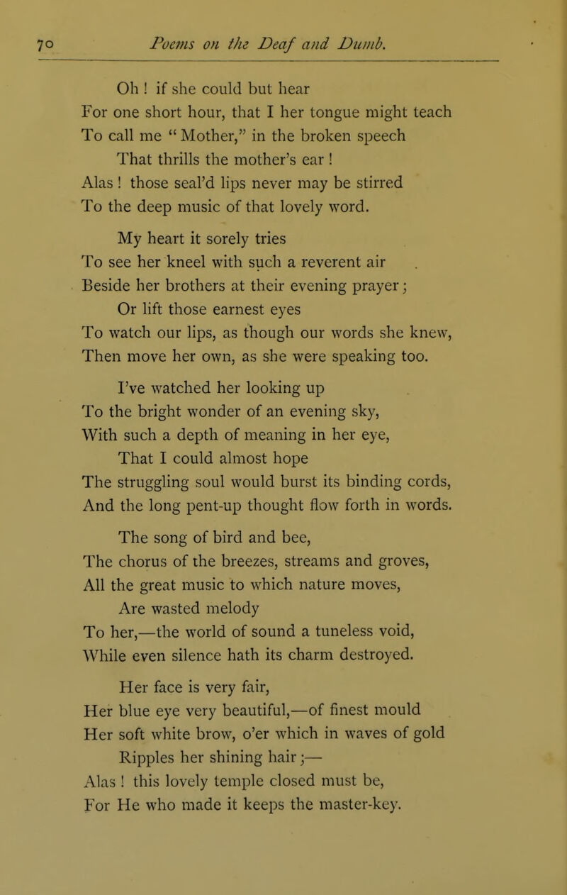 Oh ! if she could but hear For one short hour, that I her tongue might teach To call me  Mother, in the broken speech That thrills the mother's ear ! Alas ! those seal'd lips never may be stirred To the deep music of that lovely word. My heart it sorely tries To see her kneel with such a reverent air Beside her brothers at their evening prayer; Or lift those earnest eyes To watch our lips, as though our words she knew, Then move her own, as she were speaking too. I've watched her looking up To the bright wonder of an evening sky, With such a depth of meaning in her eye, That I could almost hope The struggling soul would burst its binding cords, And the long pent-up thought flow forth in words. The song of bird and bee, The chorus of the breezes, streams and groves, All the great music to which nature moves, Are wasted melody To her,—the world of sound a tuneless void, While even silence hath its charm destroyed. Her face is very fair, Her blue eye very beautiful,—of finest mould Her soft white brow, o'er which in waves of gold Ripples her shining hair;— Alas ! this lovely temple closed must be, For He who made it keeps the master-key.