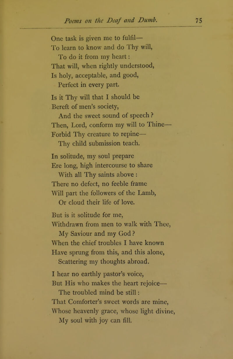 One task is given me to fulfil— To learn to know and do Thy will, To do it from my heart: That will, when rightly understood, Is holy, acceptable, and good, Perfect in every part. Is it Thy will that I should be Bereft of men's society, And the sweet sound of speech ? Then, Lord, conform my will to Thine— Forbid Thy creature to repine— Thy child submission teach. In solitude, my soul prepare Ere long, high intercourse to share AYith all Thy saints above : There no defect, no feeble frame Will part the followers of the Lamb, Or cloud their life of love. But is it solitude for me, Withdrawn from men to walk with Thee, My Saviour and my God ? When the chief troubles I have known Have sprung from this, and this alone, Scattering my thoughts abroad. I hear no earthly pastor's voice, But His who makes the heart rejoice—■ The troubled mind be still: That Comforter's sweet words are mine, Whose heavenly grace, whose light divine, My soul with joy can fill.