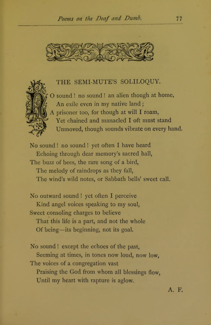 THE SEMI-MUTE'S SOLILOQUY. O sound ! no sound ! an alien though at home, An exile even in my native land; A prisoner too, for though at will I roam, Yet chained and manacled I oft must stand Unmoved, though sounds vibrate on every hand. No sound ! no sound ! yet often I have heard Echoing through dear memory's sacred hall, The buzz of bees, the rare song of a bird, The melody of raindrops as they fall, The wind's wild notes, or Sabbath bells' sweet call. No outward sound ! yet often I perceive Kind angel voices speaking to my soul, Sweet consoling charges to believe That this life is a part, and not the whole Of being—its beginning, not its goal. No sound ! except the echoes of the past, Seeming at times, in tones now loud, now low, The voices of a congregation vast Praising the God from whom all blessings flow, Until my heart with rapture is aglow. A. F.