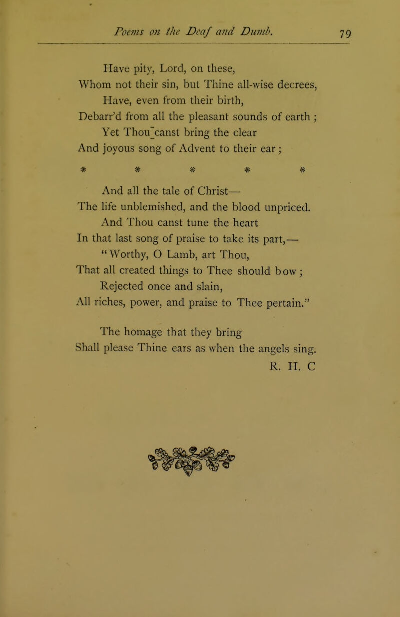 Have pity, Lord, on these, Whom not their sin, but Thine all-wise decrees, Have, even from their birth, Debarr'd from all the pleasant sounds of earth ; Yet Thou'canst bring the clear And joyous song of Advent to their ear; ^fc 4fc 4£ 4fc ^ And all the tale of Christ— The life unblemished, and the blood unpriced. And Thou canst tune the heart In that last song of praise to take its part,—  Worthy, O Lamb, art Thou, That all created things to Thee should bow; Rejected once and slain, All riches, power, and praise to Thee pertain. The homage that they bring Shall please Thine ears as when the angels sing. R. H. C