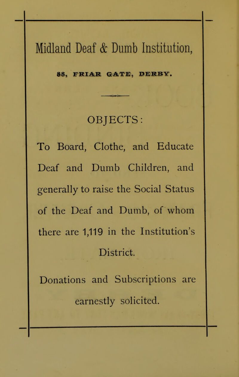 Midland Deaf & Dumb Institution, 85, FRIAlK gate, oerby. OBJECTS: To Board, Clothe, and Educate Deaf and Dumb Children, and generally to raise the Social Status of the Deaf and Dumb, of whom there are 1,119 in the Institution's District. Donations and Subscriptions are earnestly solicited.